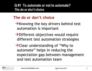 Q #1  To automate or not to automate? The do or don’t choice The do or don’t choice Knowing the key drivers behind test automation is important Different objectives would require different test automation strategies Clear understanding of “Why to automate” helps in reducing the expectation gap between management and test automation team 