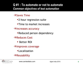 Q #1 : To automate or not to automate Common objectives of test automation Saves Time  2 hour regression suite Time to market increases Increases accuracy Reduced person dependency Reduces Cost   Better ROI Improves coverage Localization Reusability 