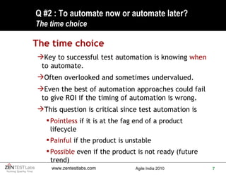 Q #2 : To automate now or automate later? The time choice The time choice Key to successful test automation is knowing  when  to automate. Often overlooked and sometimes undervalued. Even the best of automation approaches could fail to give ROI if the timing of automation is wrong. This question is critical since test automation is Pointless  if it is at the fag end of a product lifecycle Painful  if the product is unstable Possible  even if the product is not ready (future trend) 