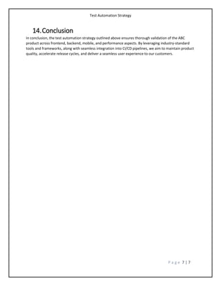 Test Automation Strategy
P a g e 7 | 7
14.Conclusion
In conclusion, the test automation strategy outlined above ensures thorough validation of the ABC
product across frontend, backend, mobile, and performance aspects. By leveraging industry-standard
tools and frameworks, along with seamless integration into CI/CD pipelines, we aim to maintain product
quality, accelerate release cycles, and deliver a seamless user experience to our customers.
 