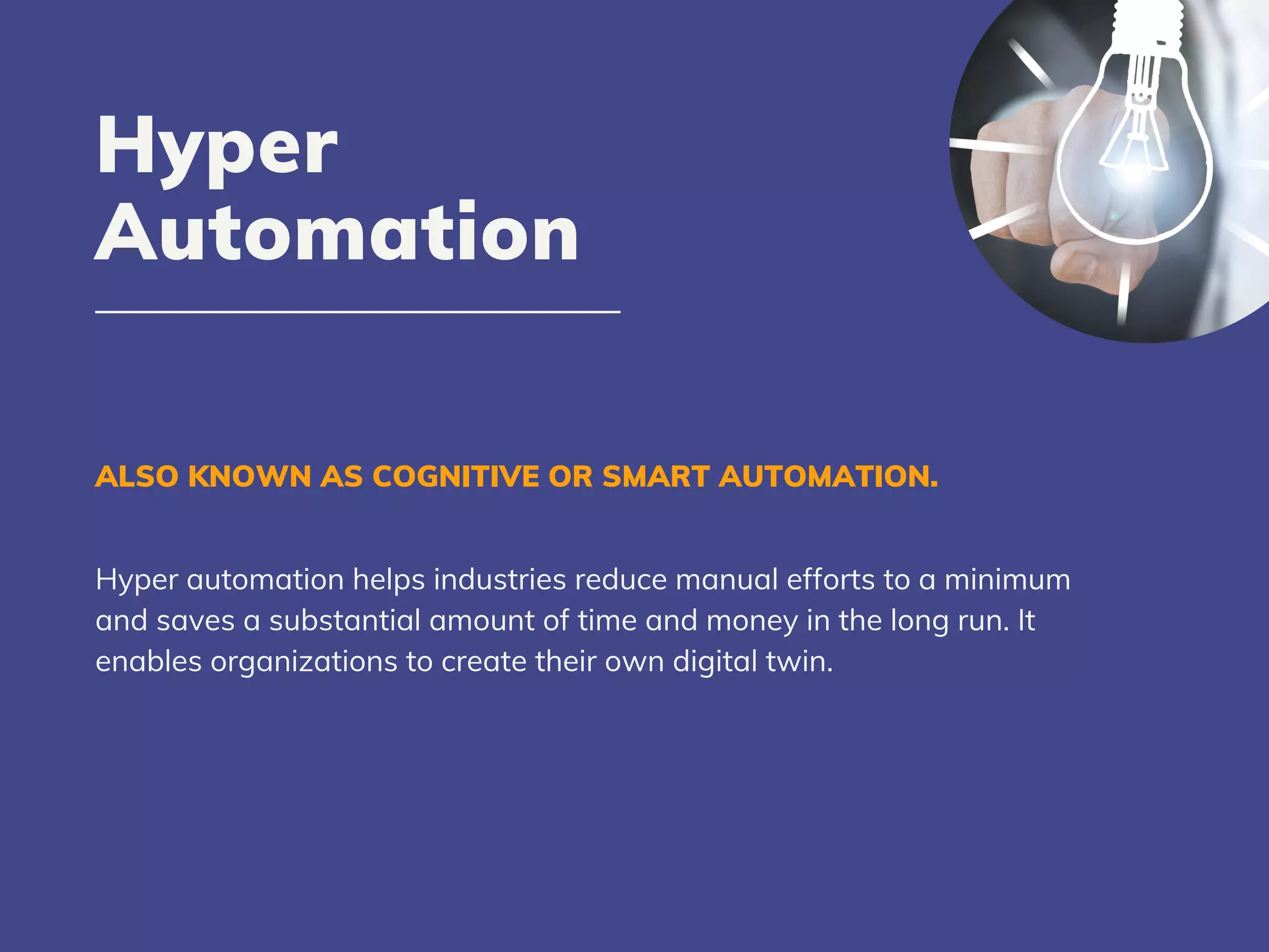 ALSO KNOWN AS COGNITIVE OR SMART AUTOMATION.
Hyper automation helps industries reduce manual efforts to a minimum
and saves a substantial amount of time and money in the long run. It
enables organizations to create their own digital twin.
Hyper
Automation
 