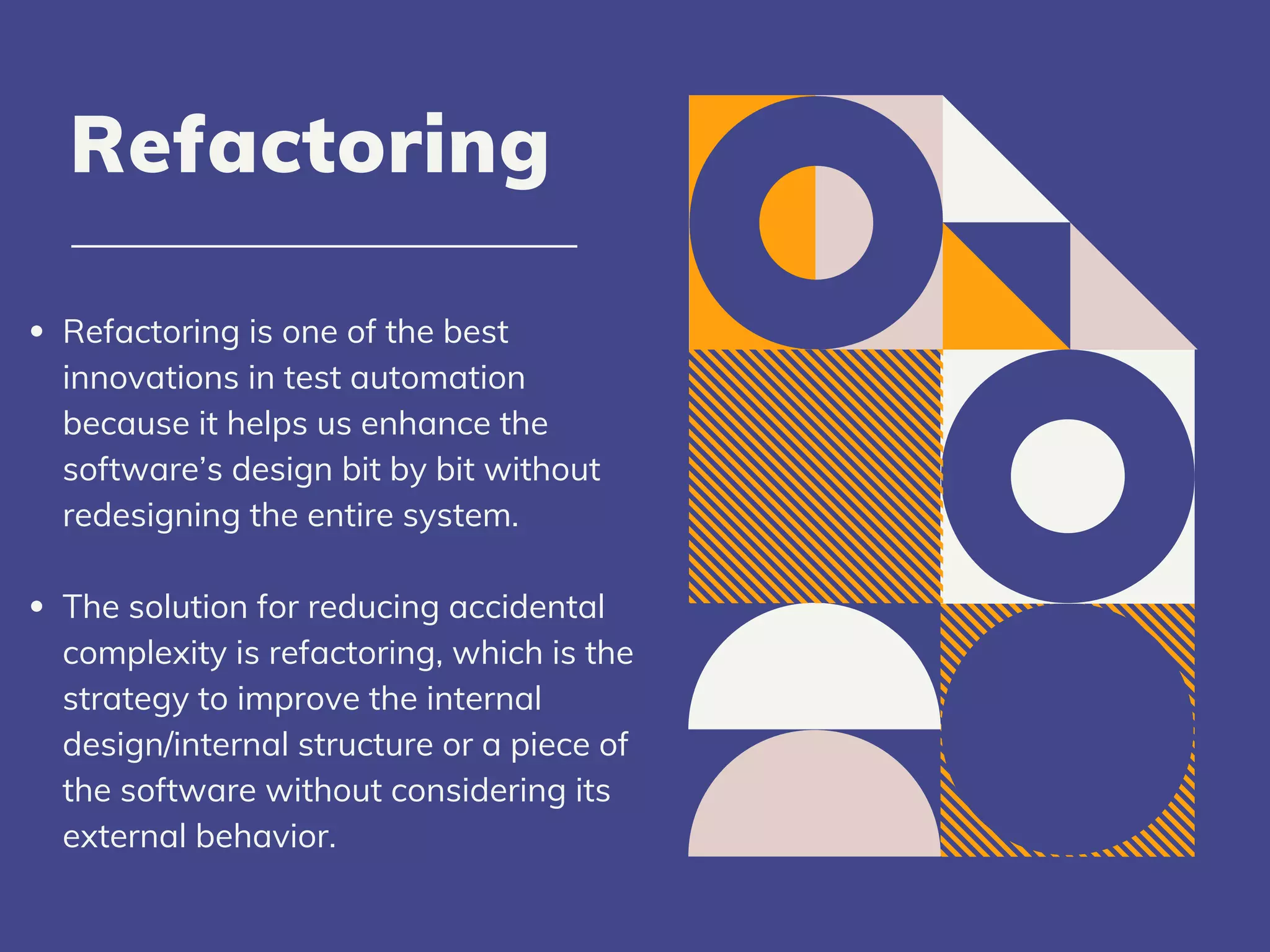 Refactoring is one of the best
innovations in test automation
because it helps us enhance the
software’s design bit by bit without
redesigning the entire system.
The solution for reducing accidental
complexity is refactoring, which is the
strategy to improve the internal
design/internal structure or a piece of
the software without considering its
external behavior.
Refactoring
 
