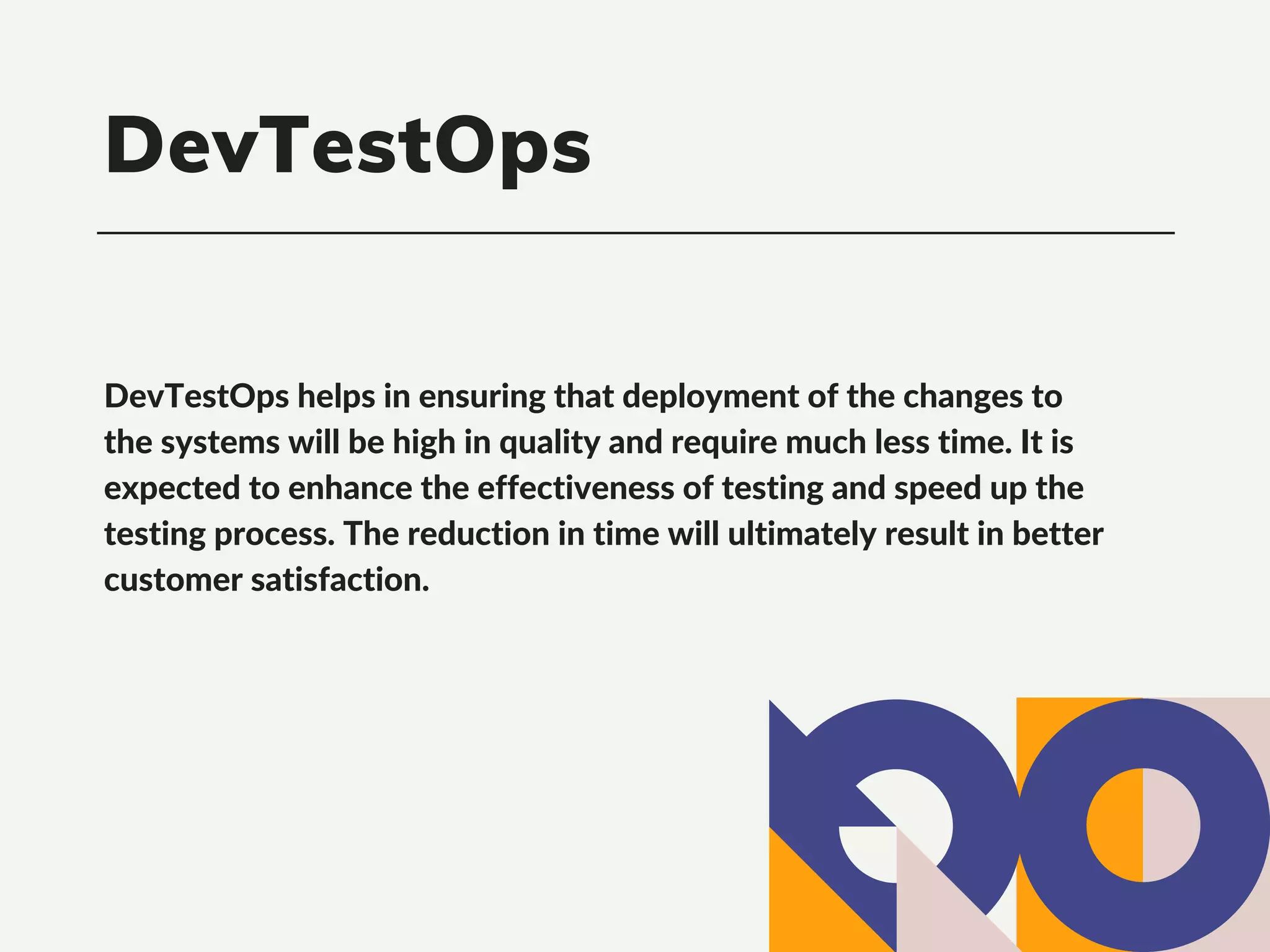 DevTestOps helps in ensuring that deployment of the changes to
the systems will be high in quality and require much less time. It is
expected to enhance the effectiveness of testing and speed up the
testing process. The reduction in time will ultimately result in better
customer satisfaction.
DevTestOps
 