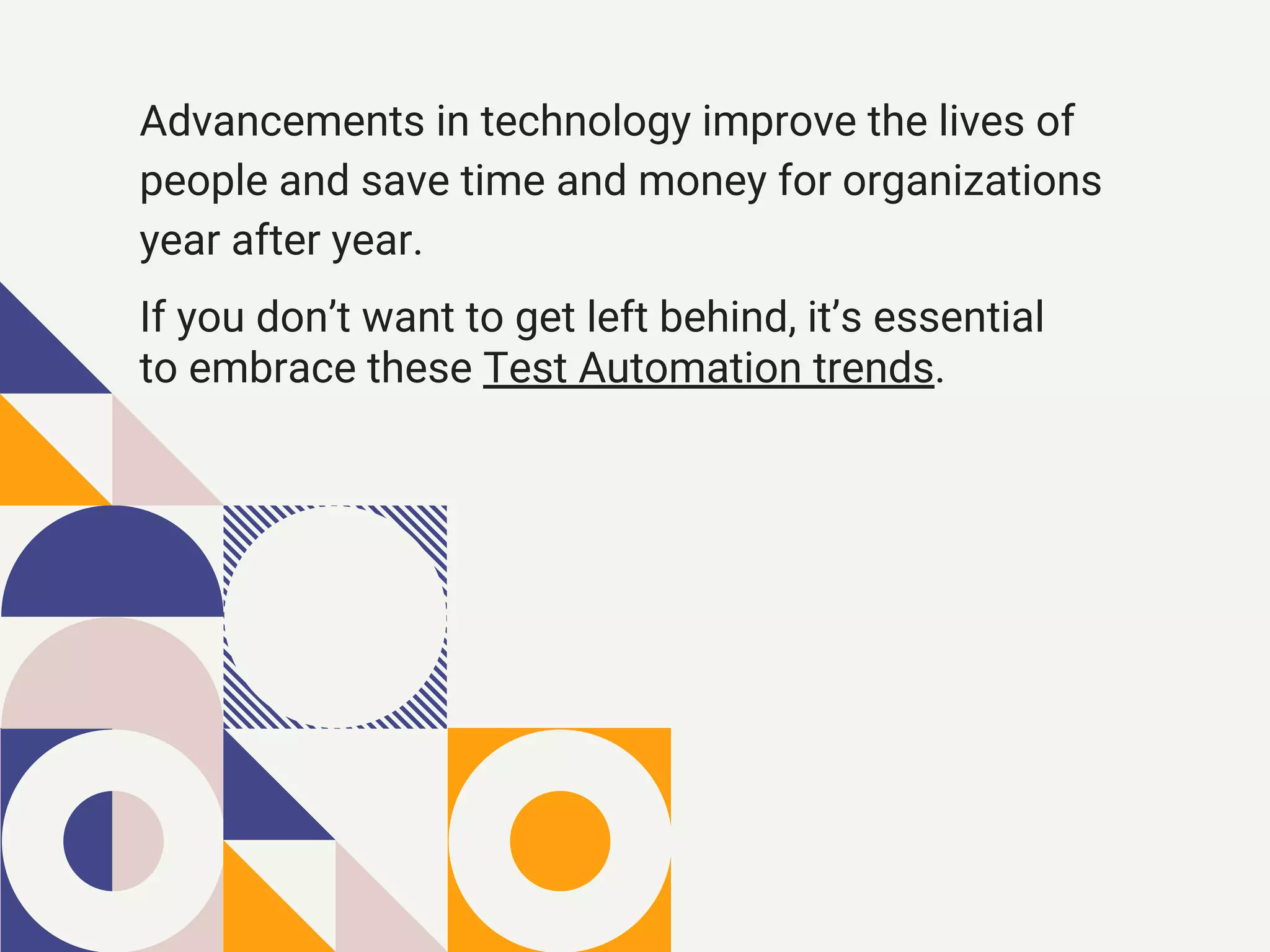 If you don’t want to get left behind, it’s essential
to embrace these Test Automation trends.
Advancements in technology improve the lives of
people and save time and money for organizations
year after year.
 