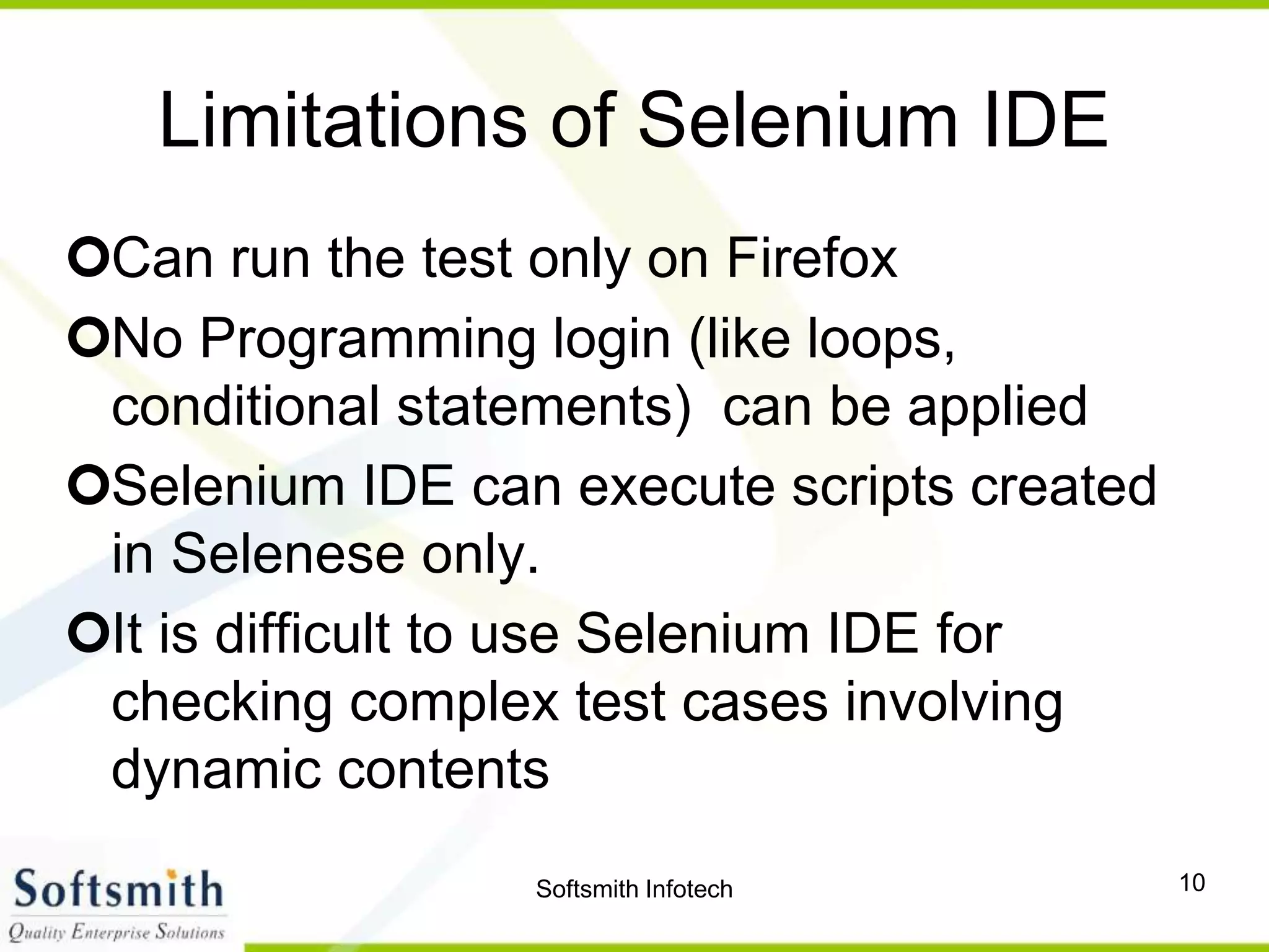 Softsmith Infotech 10
Limitations of Selenium IDE
Can run the test only on Firefox
No Programming login (like loops,
conditional statements) can be applied
Selenium IDE can execute scripts created
in Selenese only.
It is difficult to use Selenium IDE for
checking complex test cases involving
dynamic contents
 