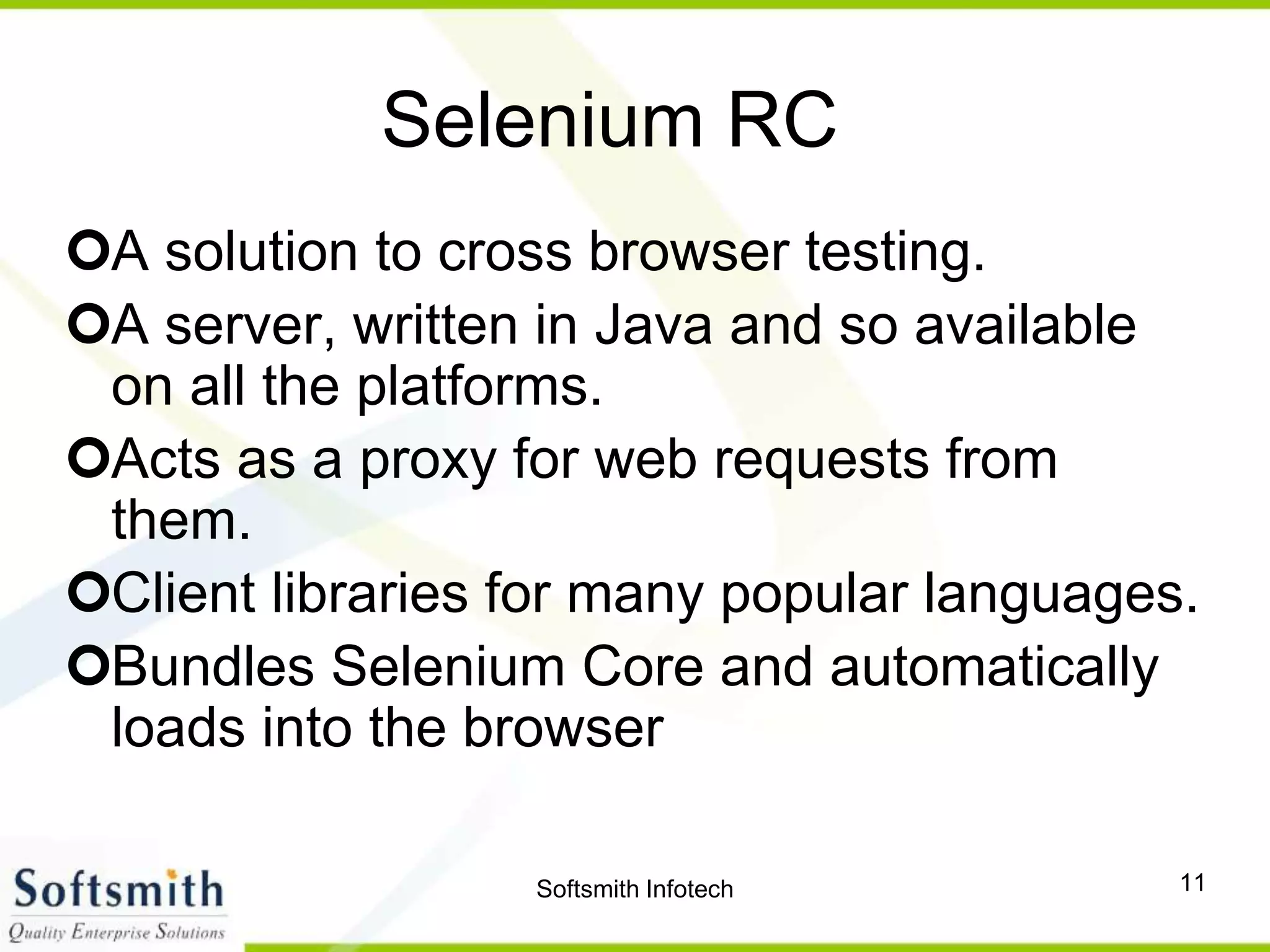 Softsmith Infotech 11
Selenium RC
A solution to cross browser testing.
A server, written in Java and so available
on all the platforms.
Acts as a proxy for web requests from
them.
Client libraries for many popular languages.
Bundles Selenium Core and automatically
loads into the browser
 