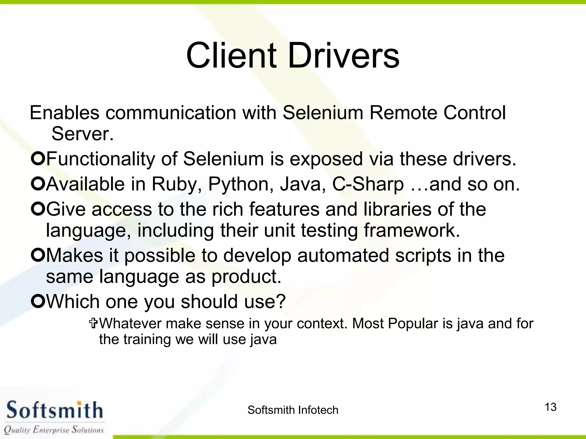 Softsmith Infotech 13
Client Drivers
Enables communication with Selenium Remote Control
Server.
Functionality of Selenium is exposed via these drivers.
Available in Ruby, Python, Java, C-Sharp …and so on.
Give access to the rich features and libraries of the
language, including their unit testing framework.
Makes it possible to develop automated scripts in the
same language as product.
Which one you should use?
Whatever make sense in your context. Most Popular is java and for
the training we will use java
 