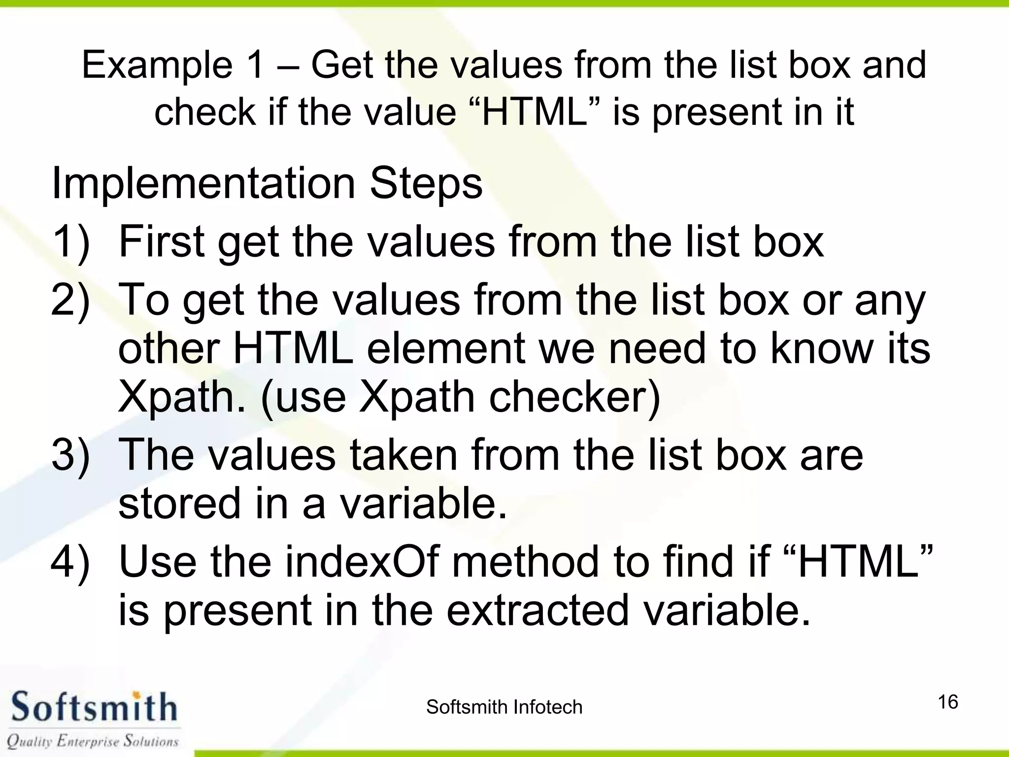 Softsmith Infotech 16
Example 1 – Get the values from the list box and
check if the value “HTML” is present in it
Implementation Steps
1) First get the values from the list box
2) To get the values from the list box or any
other HTML element we need to know its
Xpath. (use Xpath checker)
3) The values taken from the list box are
stored in a variable.
4) Use the indexOf method to find if “HTML”
is present in the extracted variable.
 