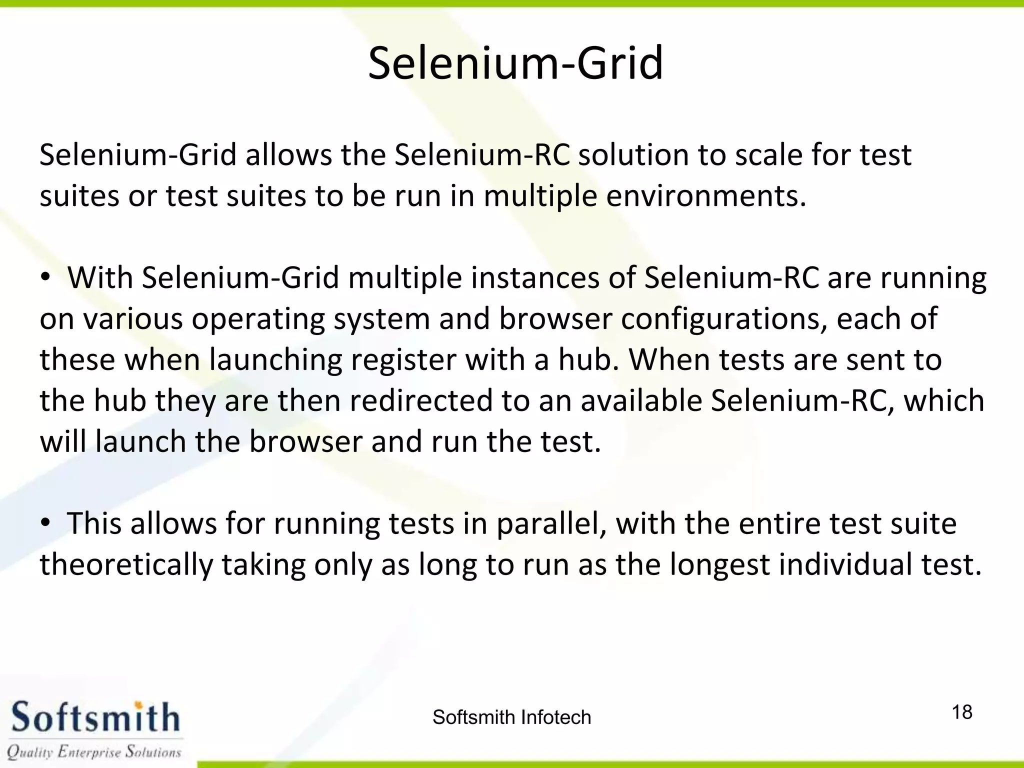 Softsmith Infotech 18
Selenium-Grid
Selenium-Grid allows the Selenium-RC solution to scale for test
suites or test suites to be run in multiple environments.
• With Selenium-Grid multiple instances of Selenium-RC are running
on various operating system and browser configurations, each of
these when launching register with a hub. When tests are sent to
the hub they are then redirected to an available Selenium-RC, which
will launch the browser and run the test.
• This allows for running tests in parallel, with the entire test suite
theoretically taking only as long to run as the longest individual test.
 