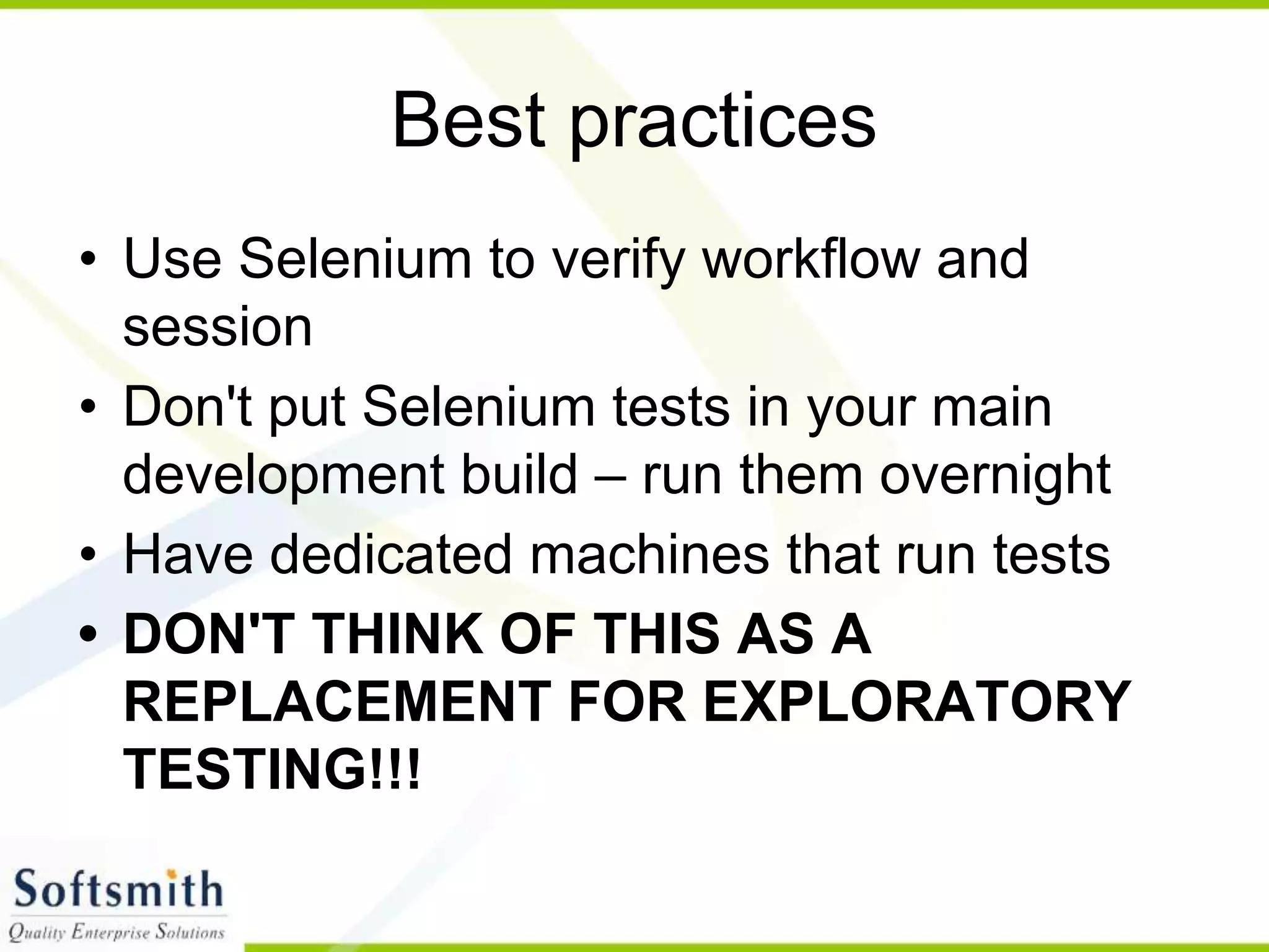 Best practices
• Use Selenium to verify workflow and
session
• Don't put Selenium tests in your main
development build – run them overnight
• Have dedicated machines that run tests
• DON'T THINK OF THIS AS A
REPLACEMENT FOR EXPLORATORY
TESTING!!!
 