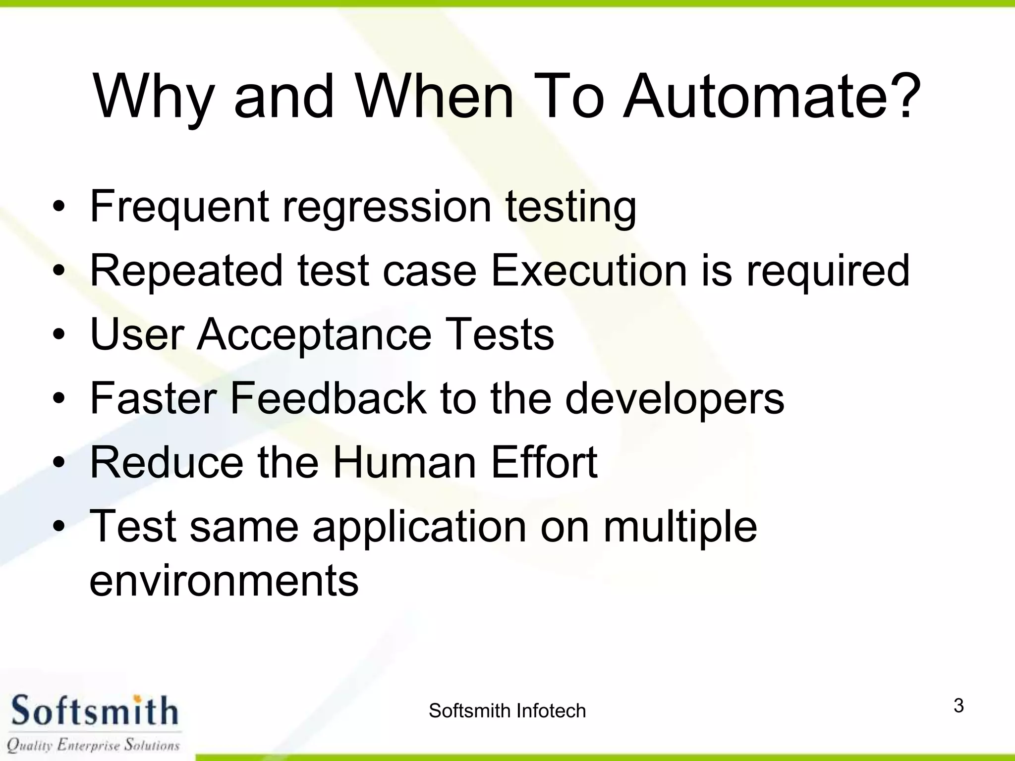 Softsmith Infotech 3
Why and When To Automate?
• Frequent regression testing
• Repeated test case Execution is required
• User Acceptance Tests
• Faster Feedback to the developers
• Reduce the Human Effort
• Test same application on multiple
environments
 