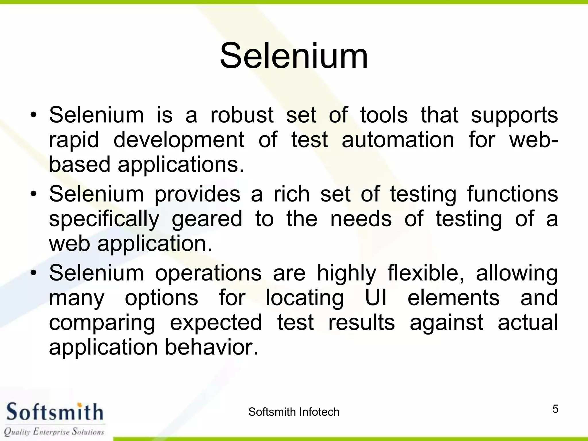 Softsmith Infotech 5
Selenium
• Selenium is a robust set of tools that supports
rapid development of test automation for web-
based applications.
• Selenium provides a rich set of testing functions
specifically geared to the needs of testing of a
web application.
• Selenium operations are highly flexible, allowing
many options for locating UI elements and
comparing expected test results against actual
application behavior.
 