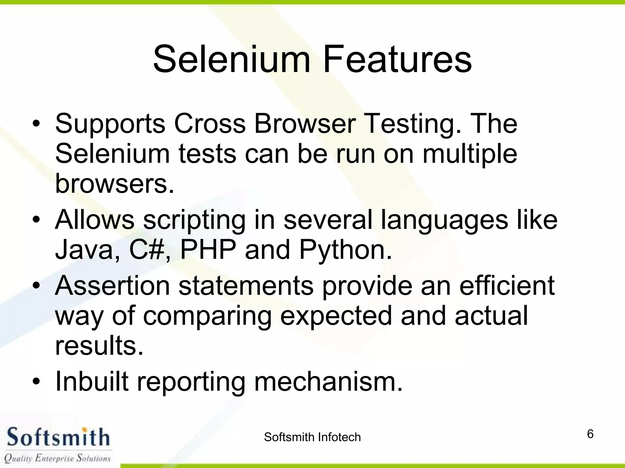 Softsmith Infotech 6
Selenium Features
• Supports Cross Browser Testing. The
Selenium tests can be run on multiple
browsers.
• Allows scripting in several languages like
Java, C#, PHP and Python.
• Assertion statements provide an efficient
way of comparing expected and actual
results.
• Inbuilt reporting mechanism.
 