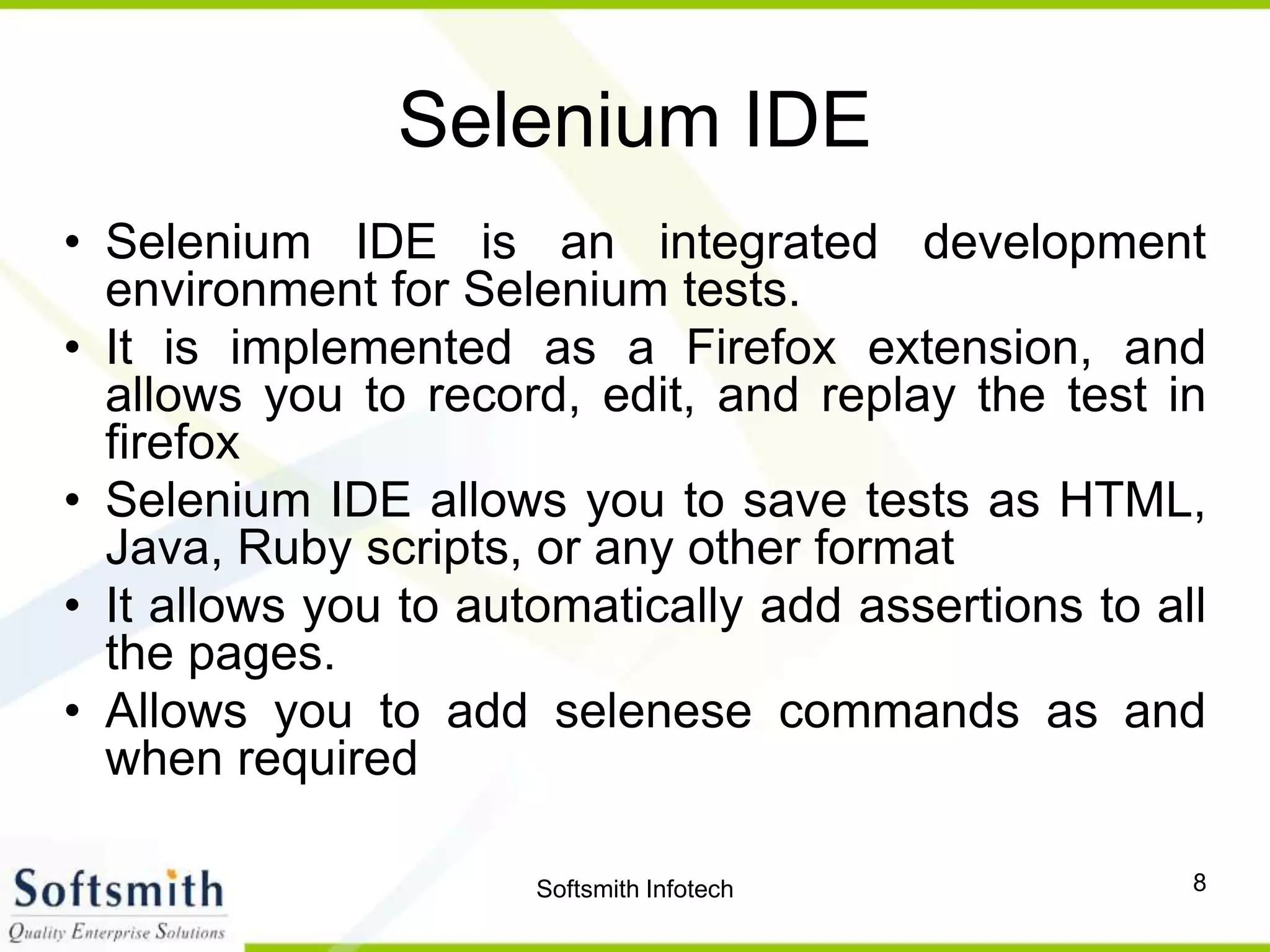 Softsmith Infotech 8
Selenium IDE
• Selenium IDE is an integrated development
environment for Selenium tests.
• It is implemented as a Firefox extension, and
allows you to record, edit, and replay the test in
firefox
• Selenium IDE allows you to save tests as HTML,
Java, Ruby scripts, or any other format
• It allows you to automatically add assertions to all
the pages.
• Allows you to add selenese commands as and
when required
 