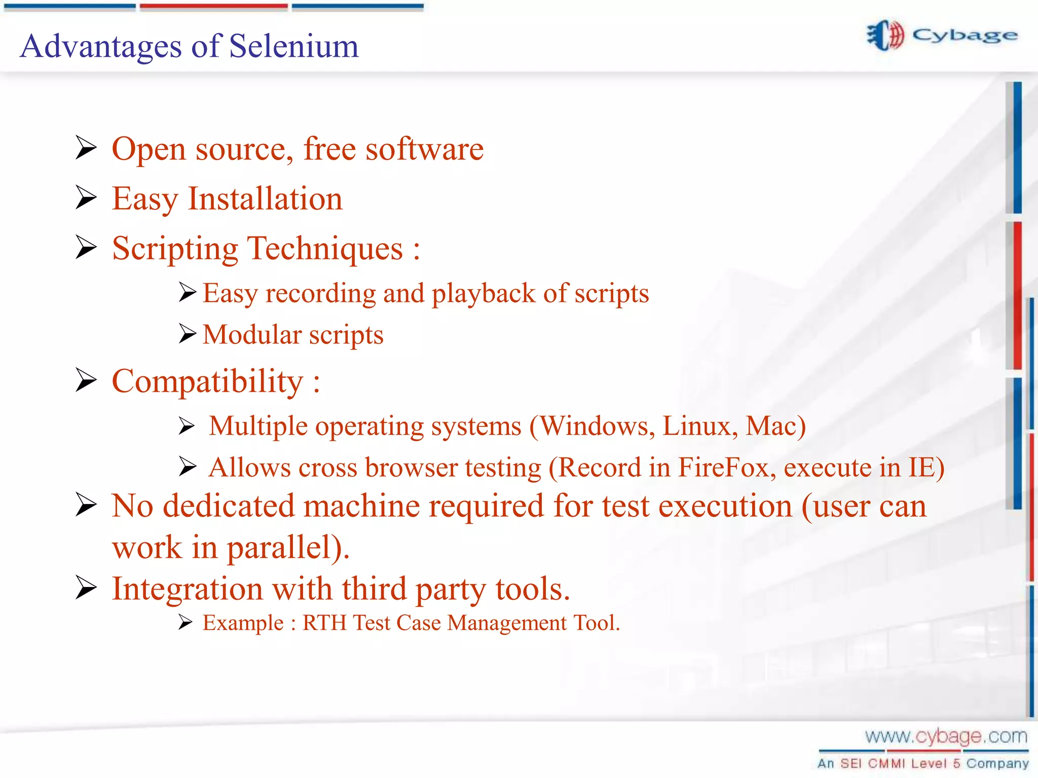Advantages of Selenium  Open source, free software  Easy Installation  Scripting Techniques : Easy recording and playback of scripts Modular scripts  Compatibility :  Multiple operating systems (Windows, Linux, Mac)  Allows cross browser testing (Record in FireFox, execute in IE)  No dedicated machine required for test execution (user can work in parallel).  Integration with third party tools.  Example : RTH Test Case Management Tool. 