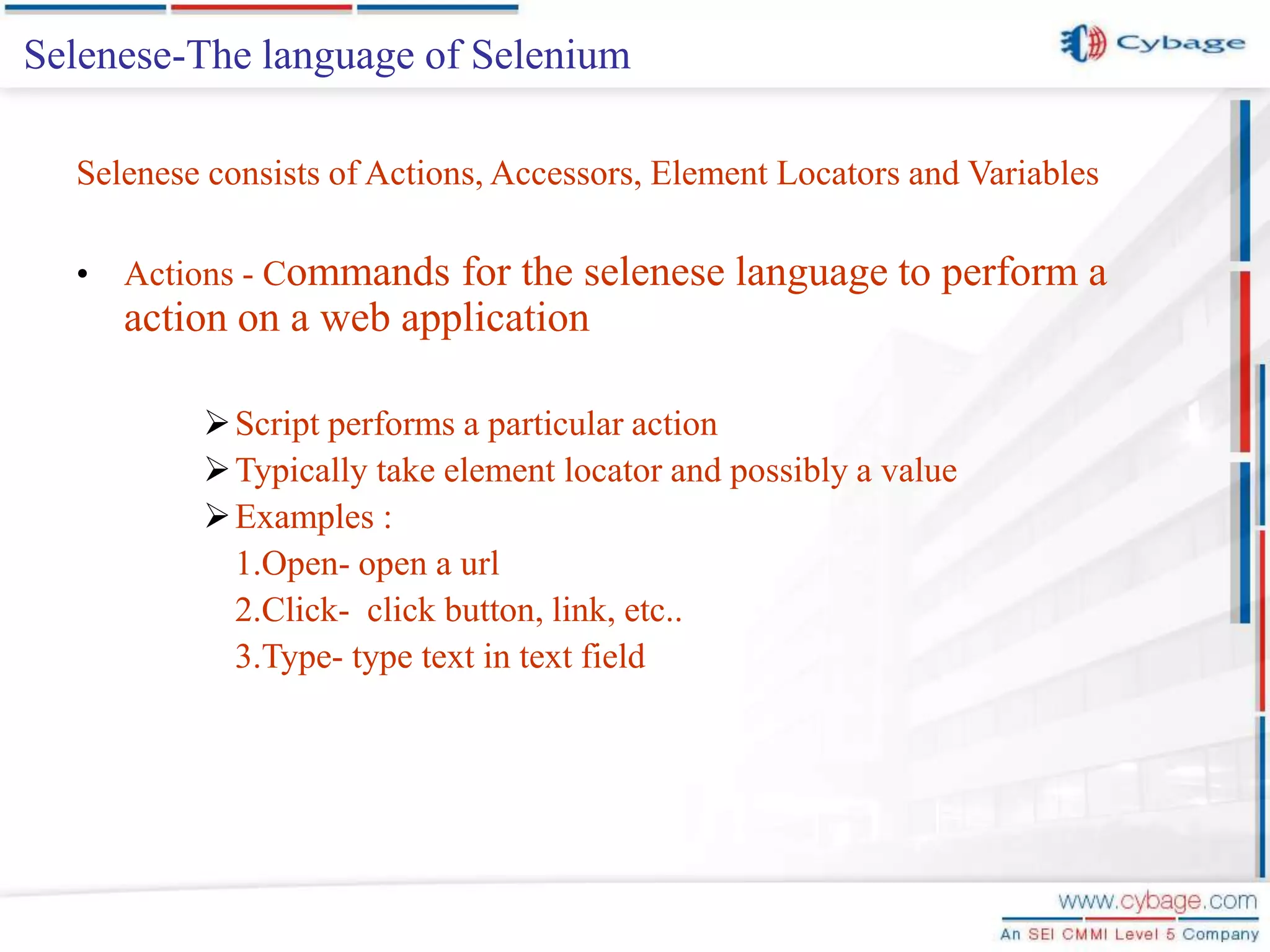 Selenese-The language of Selenium Selenese consists of Actions, Accessors, Element Locators and Variables • Actions - Commands for the selenese language to perform a action on a web application Script performs a particular action Typically take element locator and possibly a value Examples : 1.Open- open a url 2.Click- click button, link, etc.. 3.Type- type text in text field 