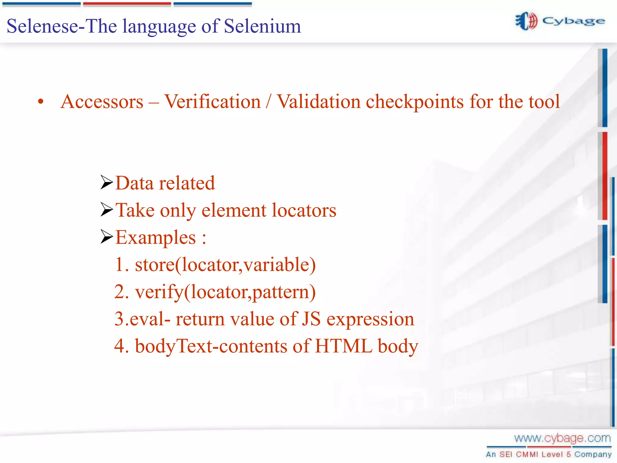 Selenese-The language of Selenium • Accessors – Verification / Validation checkpoints for the tool Data related Take only element locators Examples : 1. store(locator,variable) 2. verify(locator,pattern) 3.eval- return value of JS expression 4. bodyText-contents of HTML body 