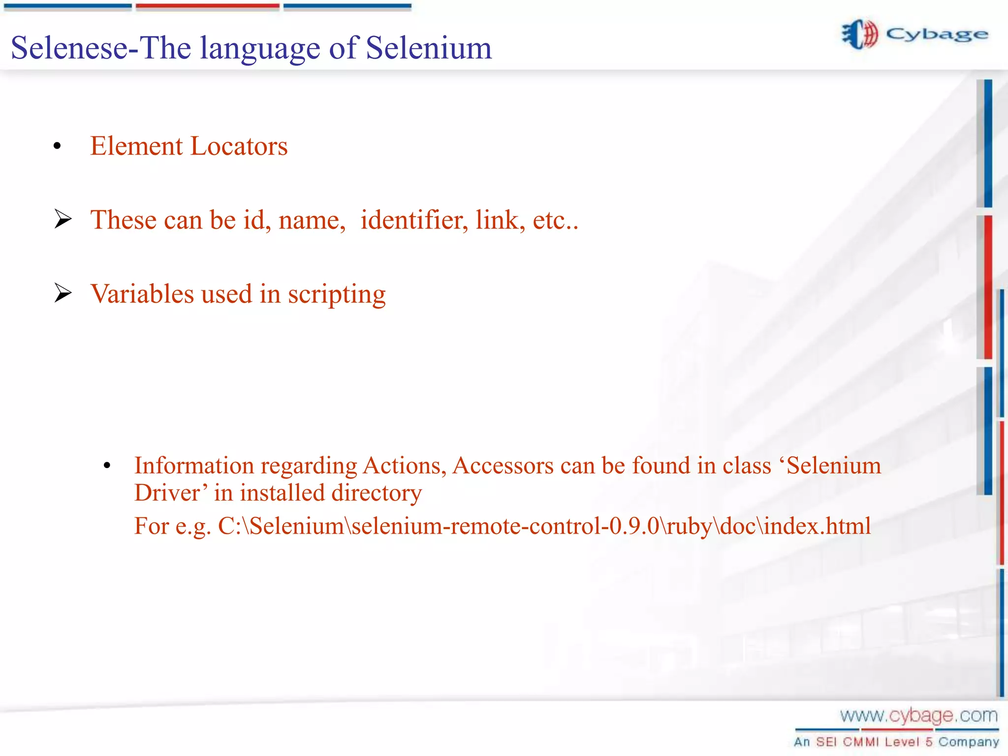 Selenese-The language of Selenium • Element Locators  These can be id, name, identifier, link, etc..  Variables used in scripting • Information regarding Actions, Accessors can be found in class ‘Selenium Driver’ in installed directory For e.g. C:Seleniumselenium-remote-control-0.9.0rubydocindex.html 