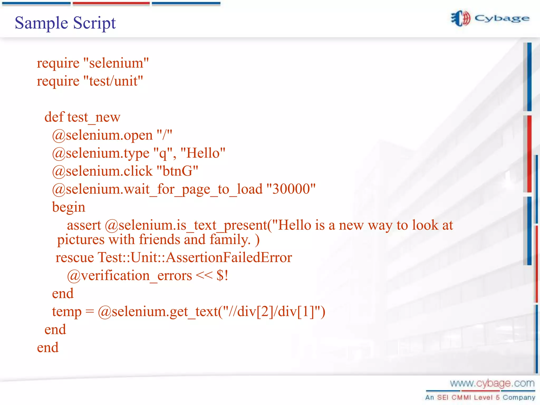 Sample Script require "selenium" require "test/unit" def test_new @selenium.open "/" @selenium.type "q", "Hello" @selenium.click "btnG" @selenium.wait_for_page_to_load "30000" begin assert @selenium.is_text_present("Hello is a new way to look at pictures with friends and family. ) rescue Test::Unit::AssertionFailedError @verification_errors << $! end temp = @selenium.get_text("//div[2]/div[1]") end end 