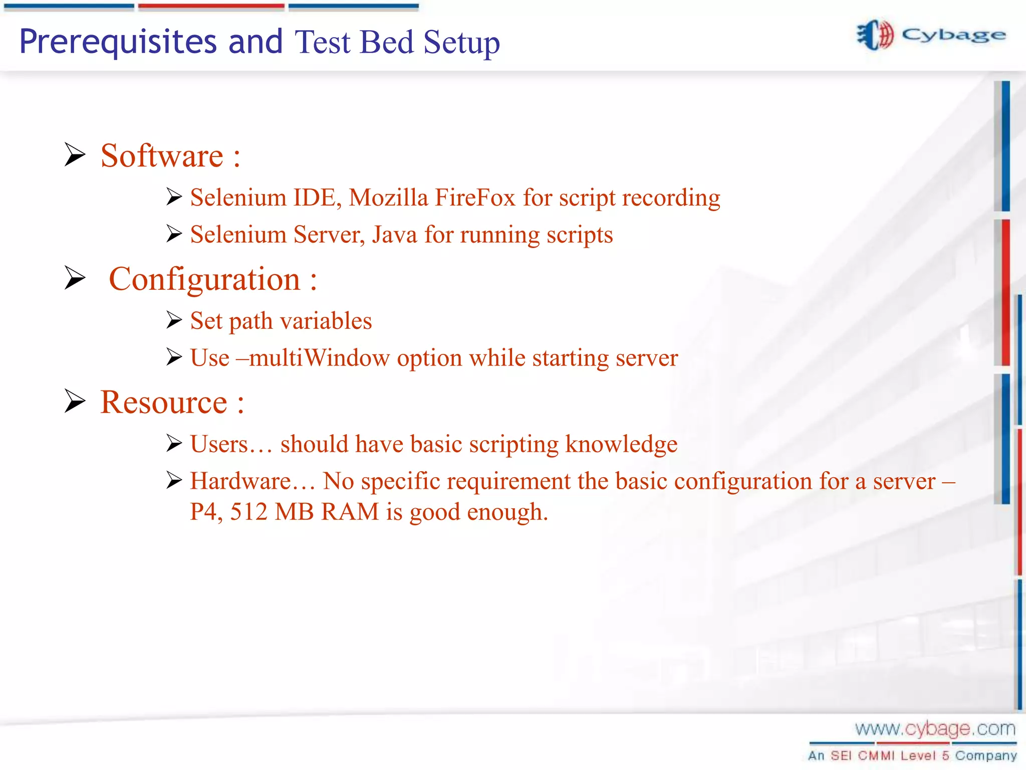  Software :  Selenium IDE, Mozilla FireFox for script recording  Selenium Server, Java for running scripts  Configuration :  Set path variables  Use –multiWindow option while starting server  Resource :  Users… should have basic scripting knowledge  Hardware… No specific requirement the basic configuration for a server – P4, 512 MB RAM is good enough. Prerequisites and Test Bed Setup 