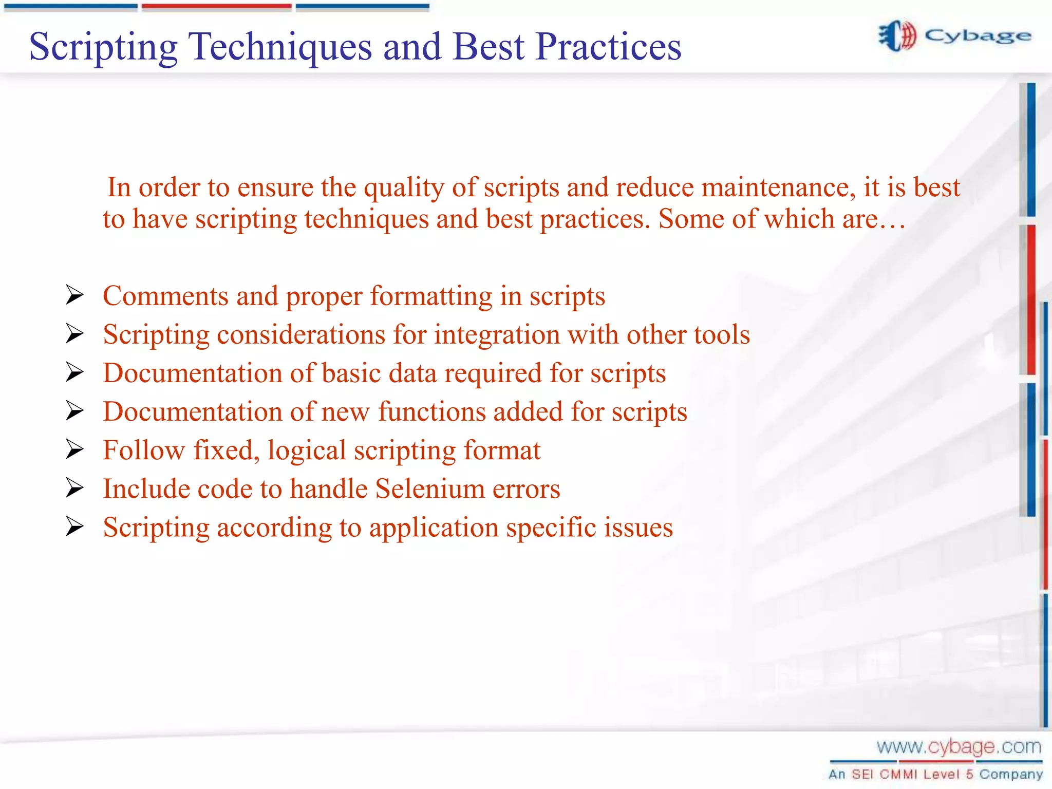 In order to ensure the quality of scripts and reduce maintenance, it is best to have scripting techniques and best practices. Some of which are…  Comments and proper formatting in scripts  Scripting considerations for integration with other tools  Documentation of basic data required for scripts  Documentation of new functions added for scripts  Follow fixed, logical scripting format  Include code to handle Selenium errors  Scripting according to application specific issues Scripting Techniques and Best Practices 