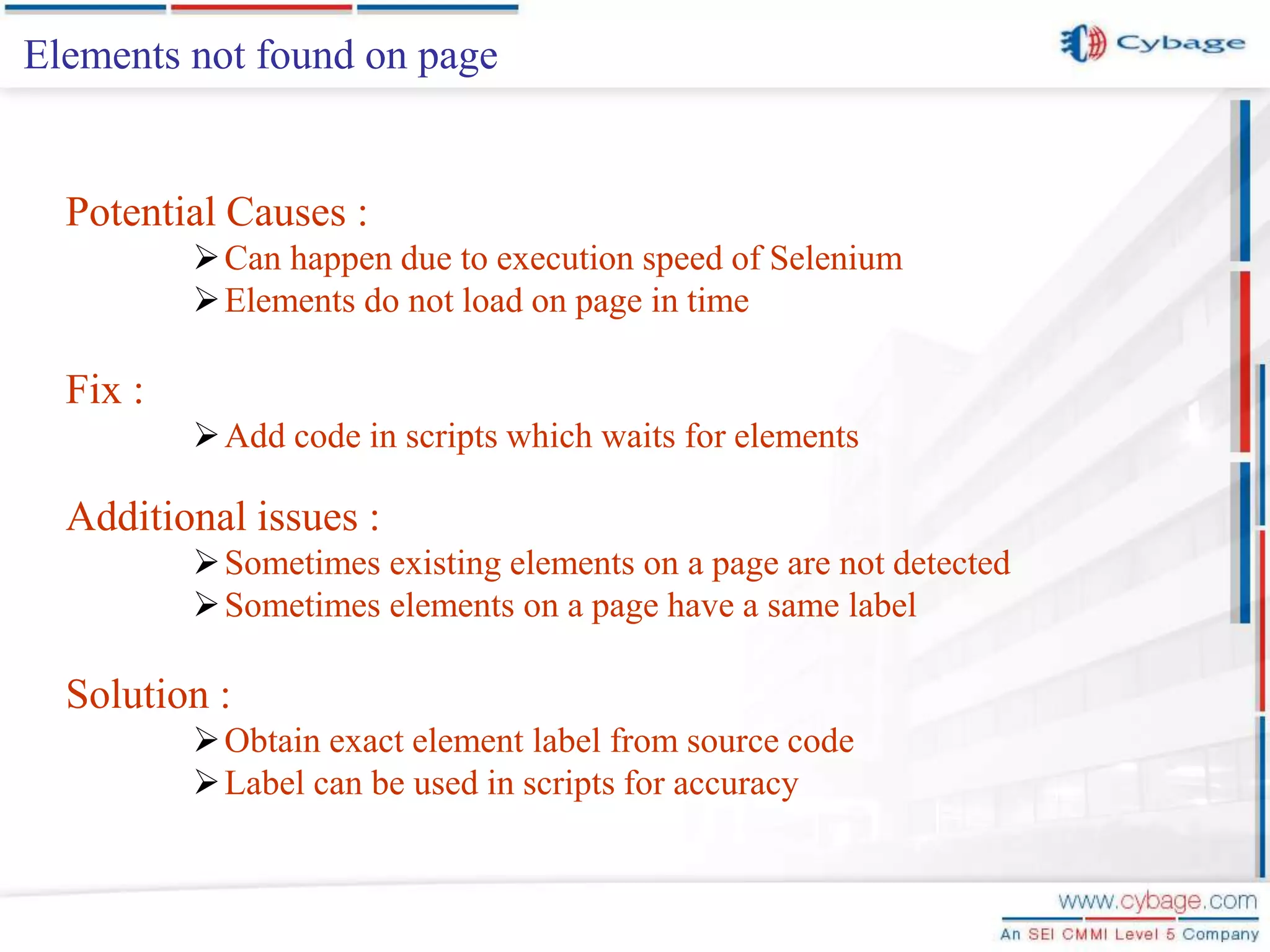 Elements not found on page Potential Causes : Can happen due to execution speed of Selenium Elements do not load on page in time Fix : Add code in scripts which waits for elements Additional issues : Sometimes existing elements on a page are not detected Sometimes elements on a page have a same label Solution : Obtain exact element label from source code Label can be used in scripts for accuracy 