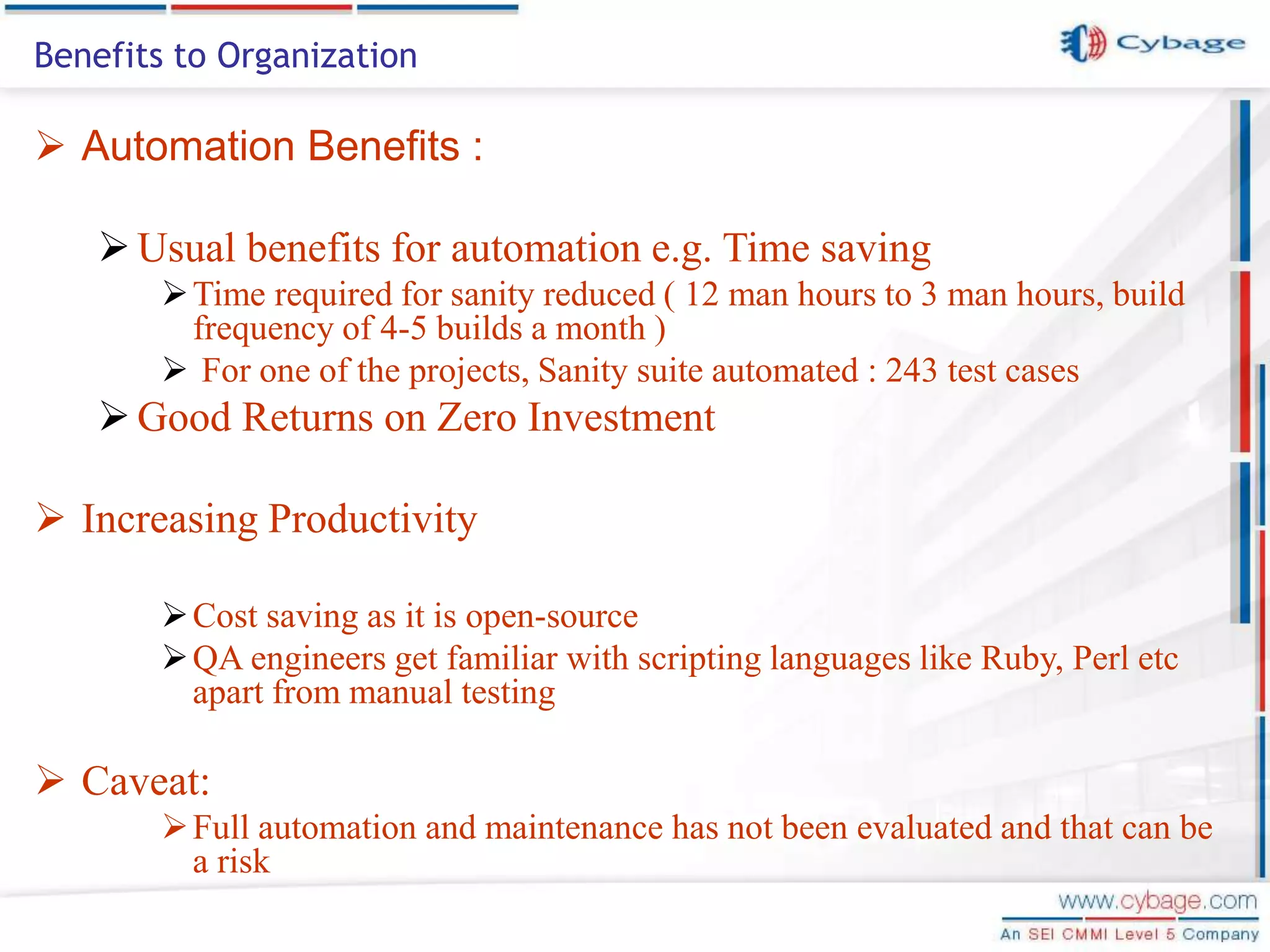  Automation Benefits : Usual benefits for automation e.g. Time saving Time required for sanity reduced ( 12 man hours to 3 man hours, build frequency of 4-5 builds a month )  For one of the projects, Sanity suite automated : 243 test cases Good Returns on Zero Investment  Increasing Productivity Cost saving as it is open-source QA engineers get familiar with scripting languages like Ruby, Perl etc apart from manual testing  Caveat: Full automation and maintenance has not been evaluated and that can be a risk Benefits to Organization 