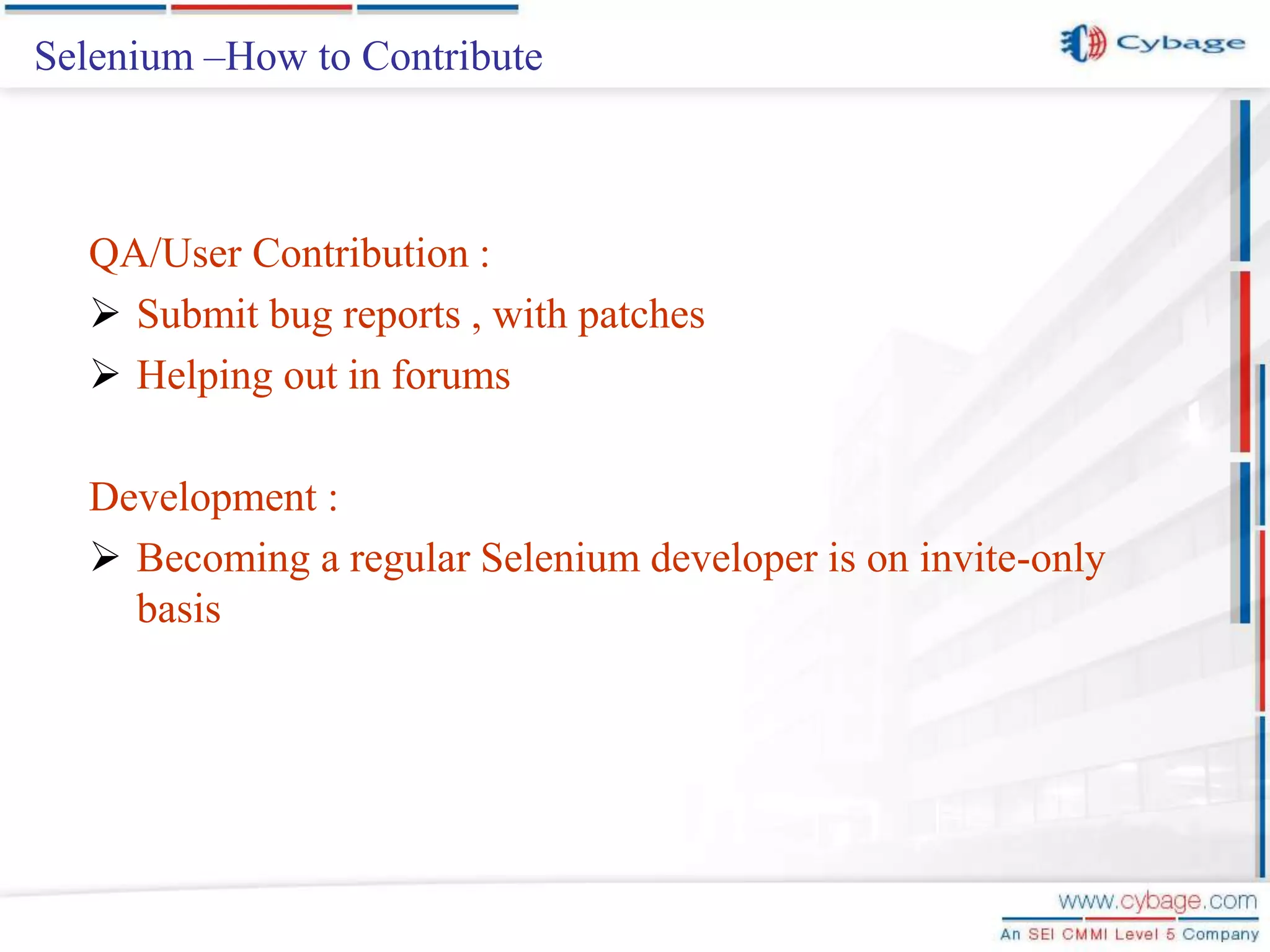 Selenium –How to Contribute QA/User Contribution :  Submit bug reports , with patches  Helping out in forums Development :  Becoming a regular Selenium developer is on invite-only basis 