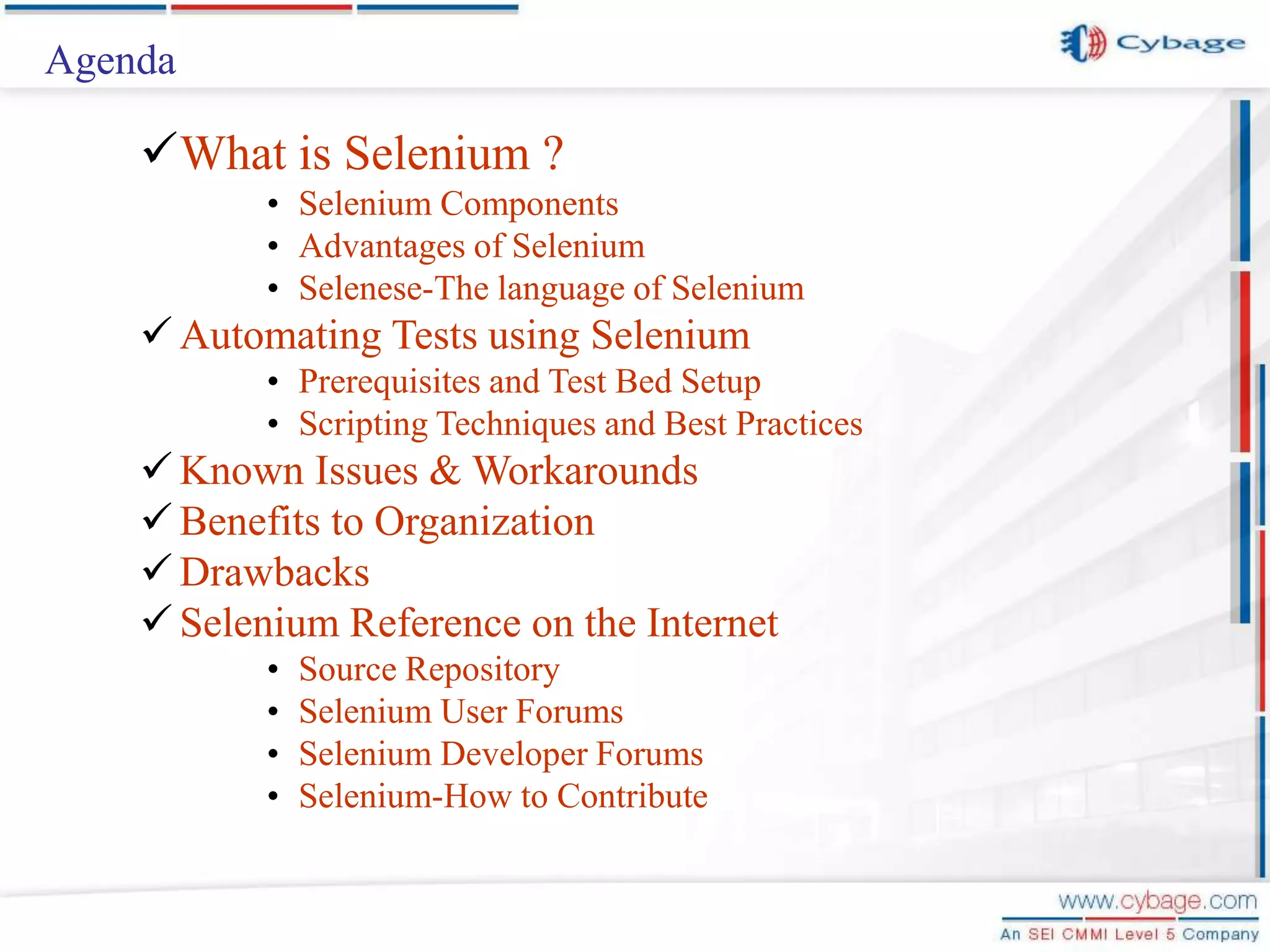 Agenda What is Selenium ? • Selenium Components • Advantages of Selenium • Selenese-The language of Selenium  Automating Tests using Selenium • Prerequisites and Test Bed Setup • Scripting Techniques and Best Practices  Known Issues & Workarounds  Benefits to Organization  Drawbacks  Selenium Reference on the Internet • Source Repository • Selenium User Forums • Selenium Developer Forums • Selenium-How to Contribute 