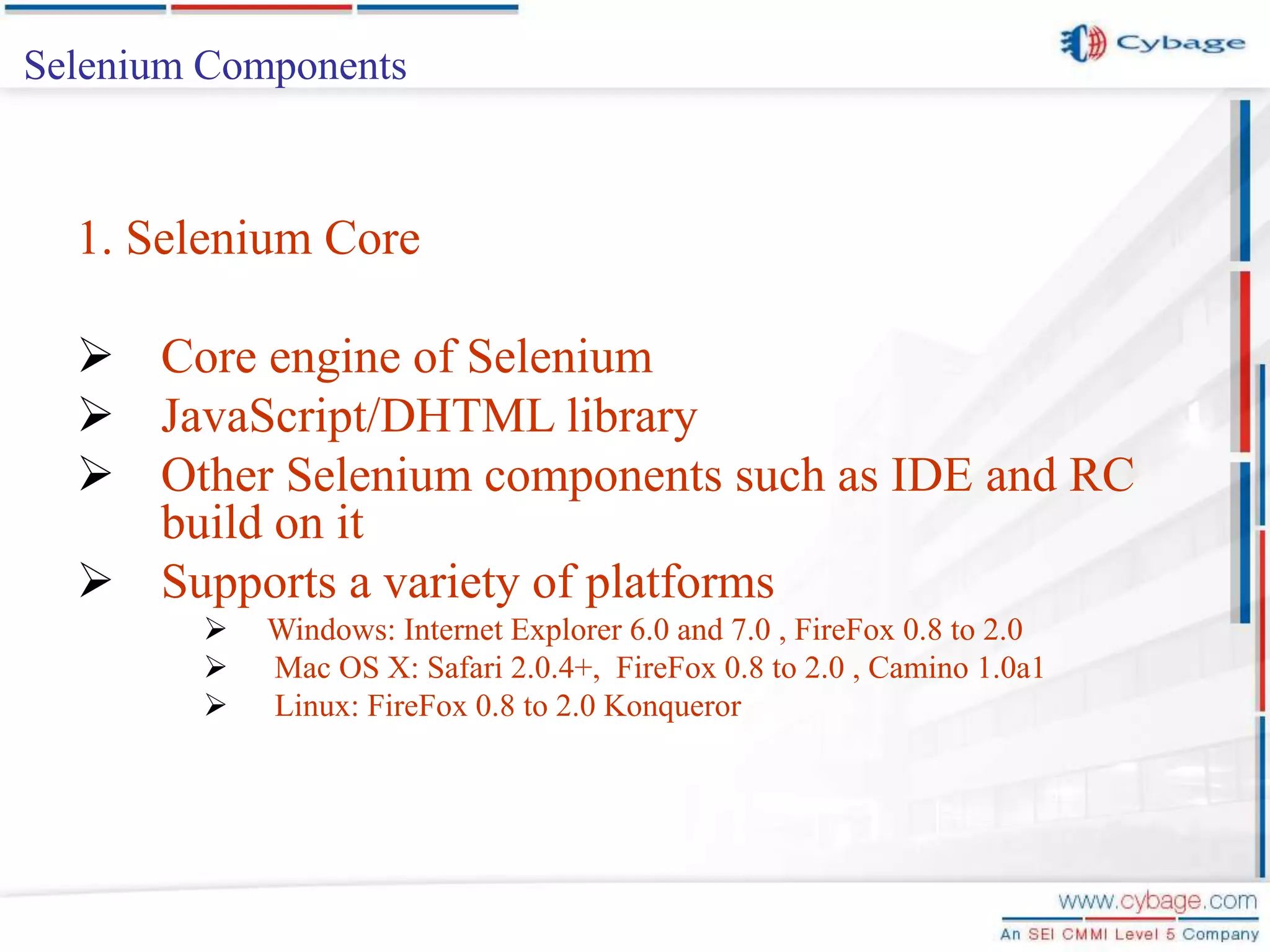 Selenium Components 1. Selenium Core  Core engine of Selenium  JavaScript/DHTML library  Other Selenium components such as IDE and RC build on it  Supports a variety of platforms  Windows: Internet Explorer 6.0 and 7.0 , FireFox 0.8 to 2.0  Mac OS X: Safari 2.0.4+, FireFox 0.8 to 2.0 , Camino 1.0a1  Linux: FireFox 0.8 to 2.0 Konqueror 