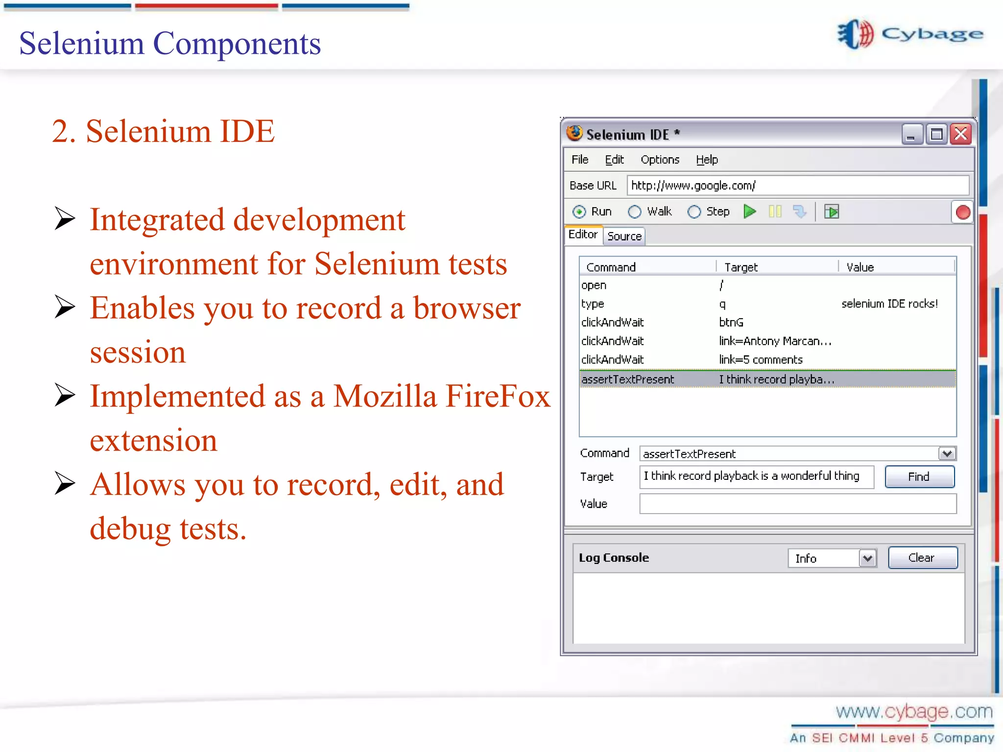Selenium Components 2. Selenium IDE  Integrated development environment for Selenium tests  Enables you to record a browser session  Implemented as a Mozilla FireFox extension  Allows you to record, edit, and debug tests. 