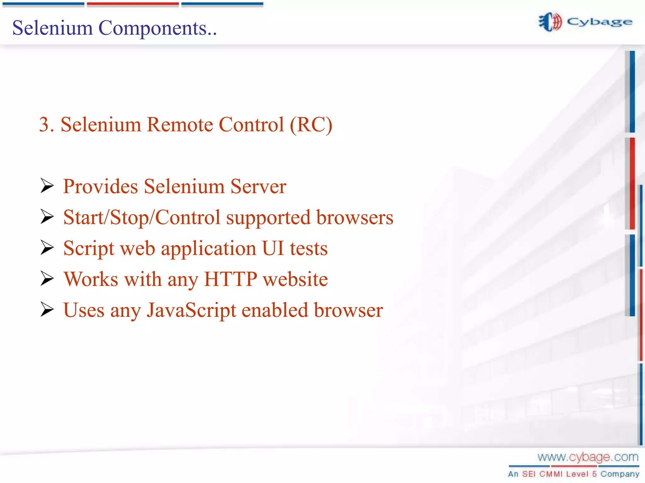 Selenium Components.. 3. Selenium Remote Control (RC)  Provides Selenium Server  Start/Stop/Control supported browsers  Script web application UI tests  Works with any HTTP website  Uses any JavaScript enabled browser 