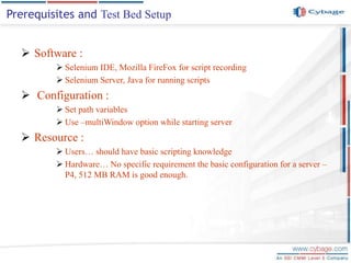  Software :
 Selenium IDE, Mozilla FireFox for script recording
 Selenium Server, Java for running scripts
 Configuration :
 Set path variables
 Use –multiWindow option while starting server
 Resource :
 Users… should have basic scripting knowledge
 Hardware… No specific requirement the basic configuration for a server –
P4, 512 MB RAM is good enough.
Prerequisites and Test Bed Setup
 