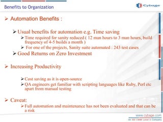 Automation Benefits :
Usual benefits for automation e.g. Time saving
Time required for sanity reduced ( 12 man hours to 3 man hours, build
frequency of 4-5 builds a month )
 For one of the projects, Sanity suite automated : 243 test cases
Good Returns on Zero Investment
 Increasing Productivity
Cost saving as it is open-source
QA engineers get familiar with scripting languages like Ruby, Perl etc
apart from manual testing
 Caveat:
Full automation and maintenance has not been evaluated and that can be
a risk
Benefits to Organization
 