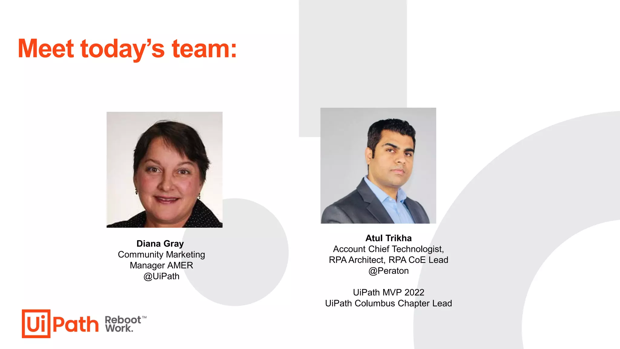 Diana Gray
Community Marketing
Manager AMER
@UiPath
Meet today’s team:
Atul Trikha
Account Chief Technologist,
RPA Architect, RPA CoE Lead
@Peraton
UiPath MVP 2022
UiPath Columbus Chapter Lead
 