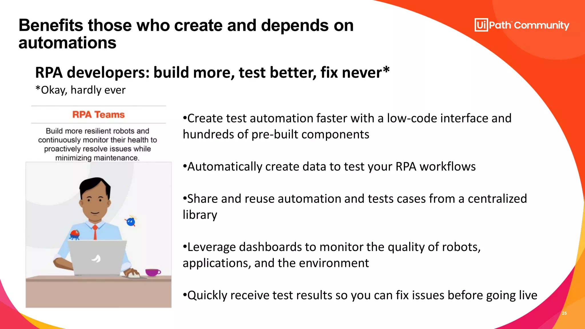 25
Benefits those who create and depends on
automations
RPA developers: build more, test better, fix never*
*Okay, hardly ever
•Create test automation faster with a low-code interface and
hundreds of pre-built components
•Automatically create data to test your RPA workflows
•Share and reuse automation and tests cases from a centralized
library
•Leverage dashboards to monitor the quality of robots,
applications, and the environment
•Quickly receive test results so you can fix issues before going live
 