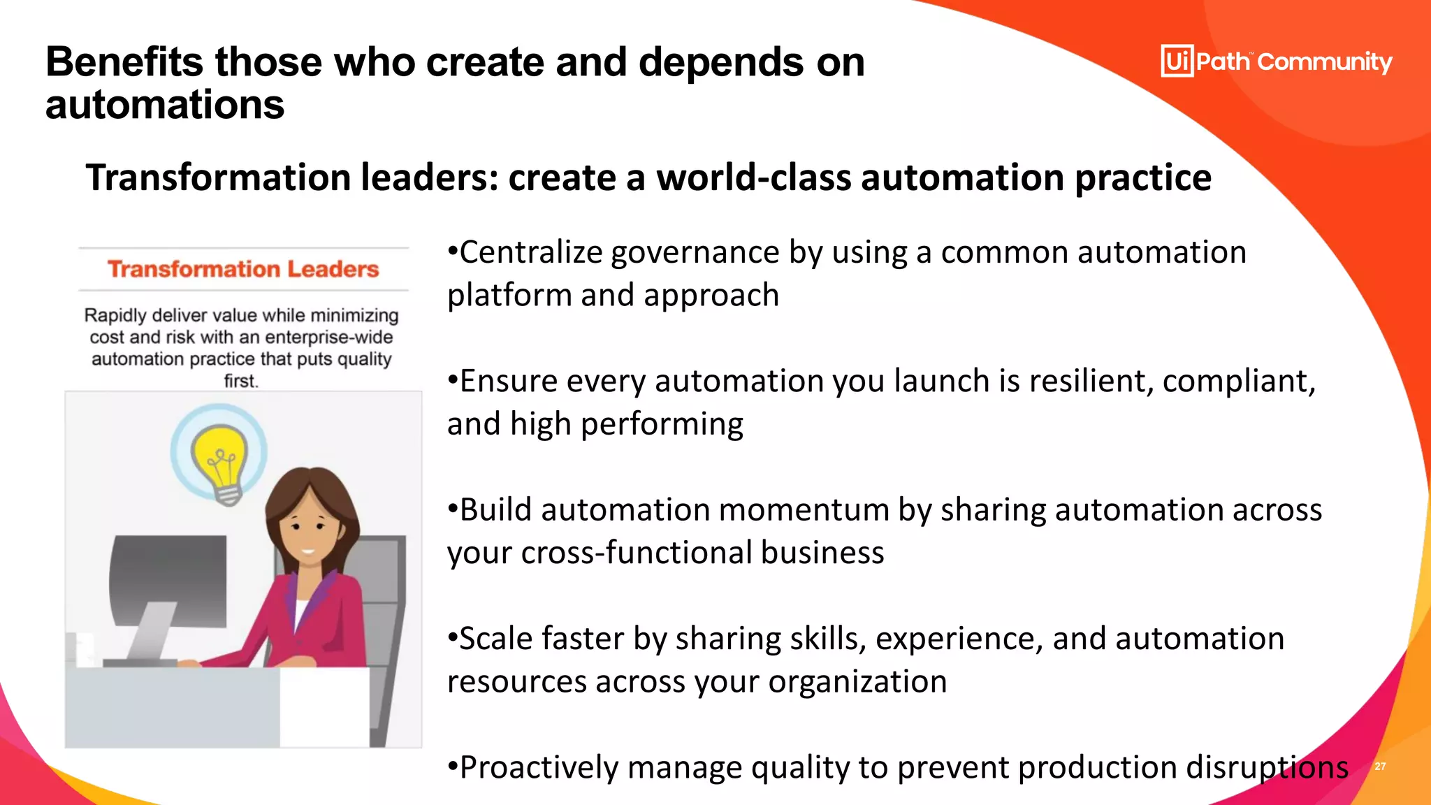 27
Benefits those who create and depends on
automations
Transformation leaders: create a world-class automation practice
•Centralize governance by using a common automation
platform and approach
•Ensure every automation you launch is resilient, compliant,
and high performing
•Build automation momentum by sharing automation across
your cross-functional business
•Scale faster by sharing skills, experience, and automation
resources across your organization
•Proactively manage quality to prevent production disruptions
 