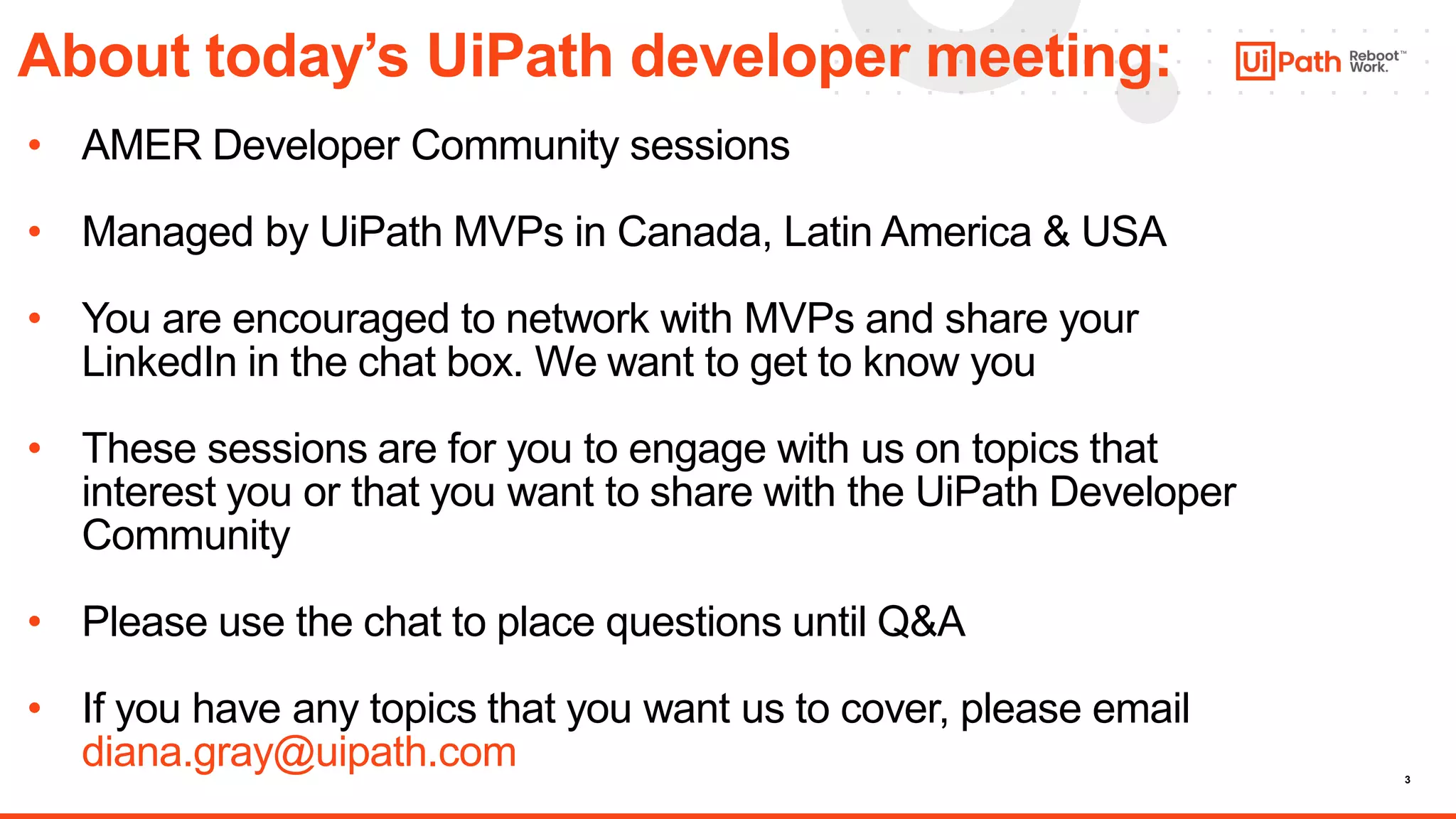 3
About today’s UiPath developer meeting:
• AMER Developer Community sessions
• Managed by UiPath MVPs in Canada, Latin America & USA
• You are encouraged to network with MVPs and share your
LinkedIn in the chat box. We want to get to know you
• These sessions are for you to engage with us on topics that
interest you or that you want to share with the UiPath Developer
Community
• Please use the chat to place questions until Q&A
• If you have any topics that you want us to cover, please email
diana.gray@uipath.com
 
