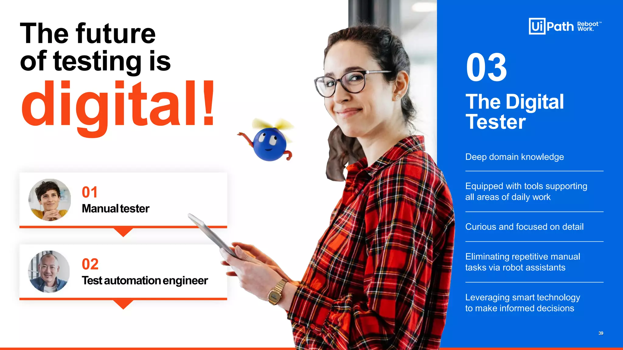 Curious and focused on detail
Eliminating repetitive manual
tasks via robot assistants
Equipped with tools supporting
all areas of daily work
Leveraging smart technology
to make informed decisions
01
Manualtester
The Digital
Tester
Deep domain knowledge
03
02
Testautomationengineer
The future
of testing is
digital!
13
39
 