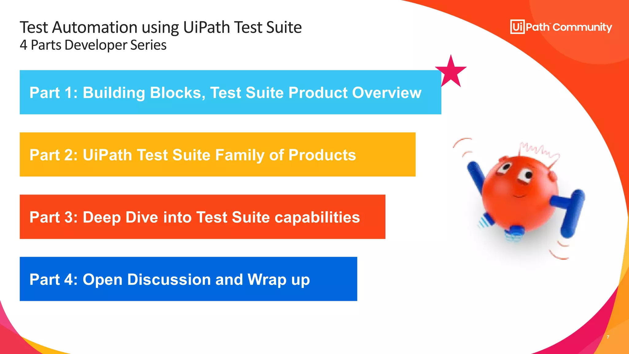 7
Part 1: Building Blocks, Test Suite Product Overview
Part 2: UiPath Test Suite Family of Products
Part 3: Deep Dive into Test Suite capabilities
Test Automation using UiPath Test Suite
4 Parts Developer Series
Part 4: Open Discussion and Wrap up
 