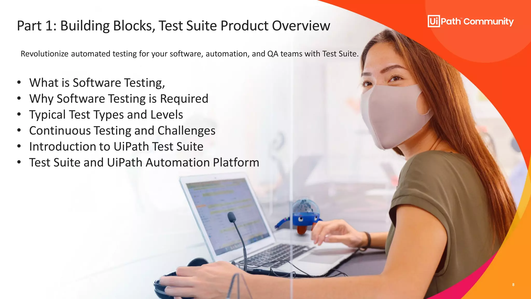 8
Part 1: Building Blocks, Test Suite Product Overview
• What is Software Testing,
• Why Software Testing is Required
• Typical Test Types and Levels
• Continuous Testing and Challenges
• Introduction to UiPath Test Suite
• Test Suite and UiPath Automation Platform
Revolutionize automated testing for your software, automation, and QA teams with Test Suite.
 