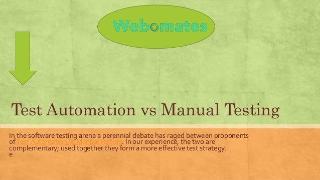Test Automation vs Manual Testing
In the software testing arena a perennial debate has raged between proponents
ofTest Automation vs ManualTesting. In our experience, the two are
complementary; used together they form a more effective test strategy.
e
 