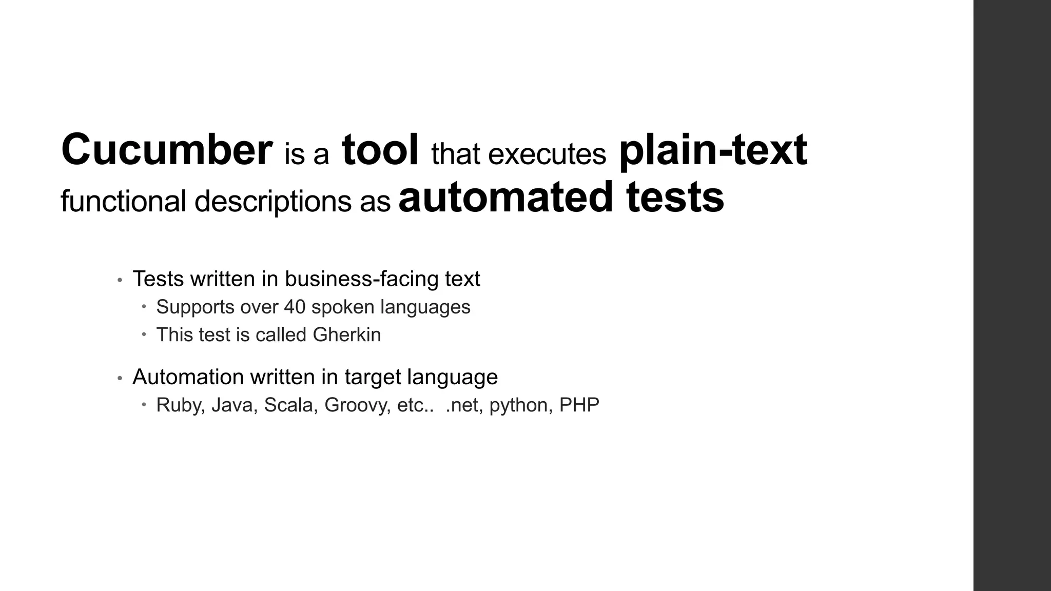 Cucumber is a tool that executes plain-text
functional descriptions as automated tests
• Tests written in business-facing text
 Supports over 40 spoken languages
 This test is called Gherkin
• Automation written in target language
 Ruby, Java, Scala, Groovy, etc.. .net, python, PHP
 