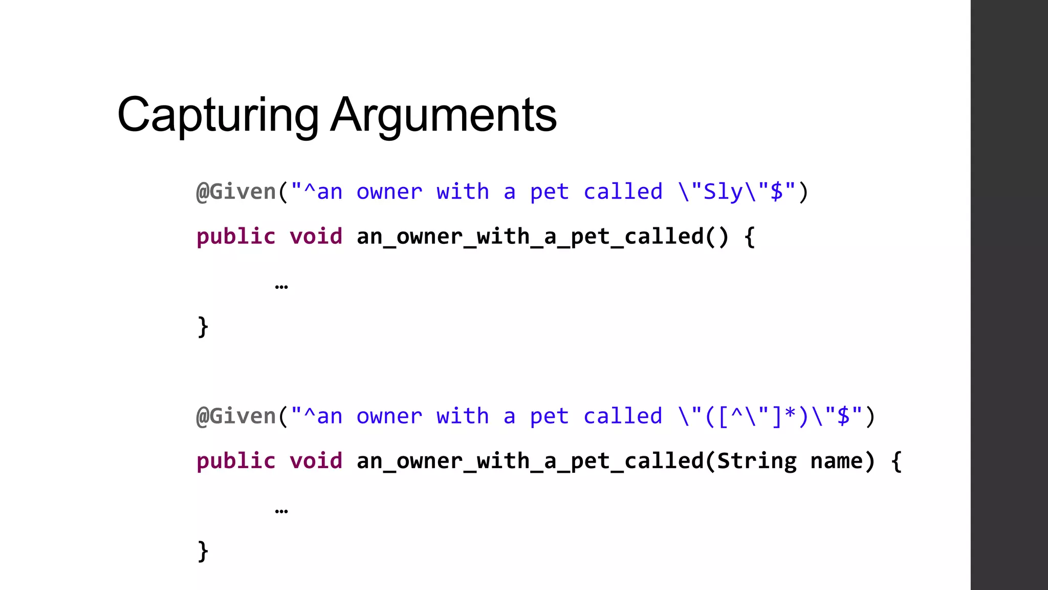 Capturing Arguments
@Given("^an owner with a pet called "Sly"$")
public void an_owner_with_a_pet_called() {
…
}
@Given("^an owner with a pet called "([^"]*)"$")
public void an_owner_with_a_pet_called(String name) {
…
}
 