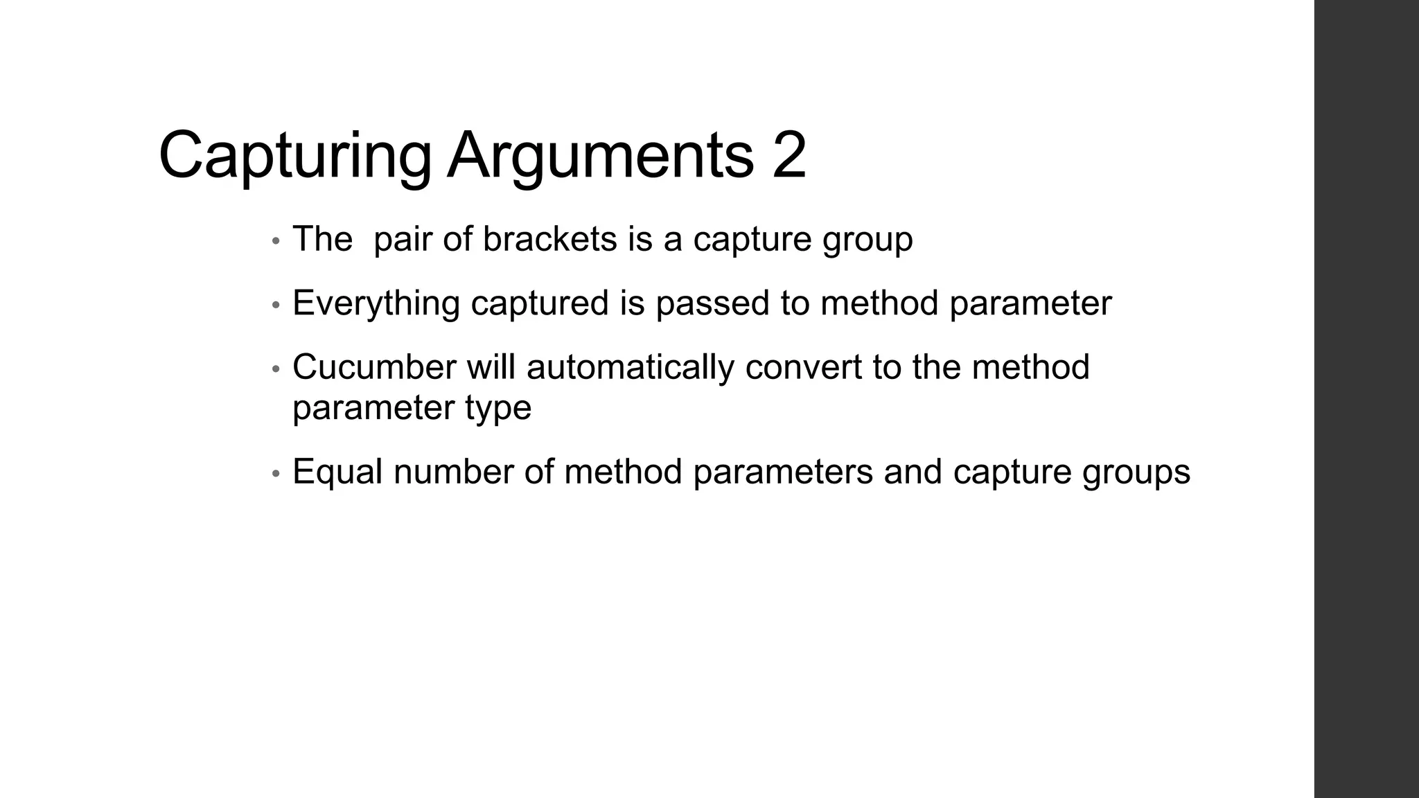 Capturing Arguments 2
• The pair of brackets is a capture group
• Everything captured is passed to method parameter
• Cucumber will automatically convert to the method
parameter type
• Equal number of method parameters and capture groups
 