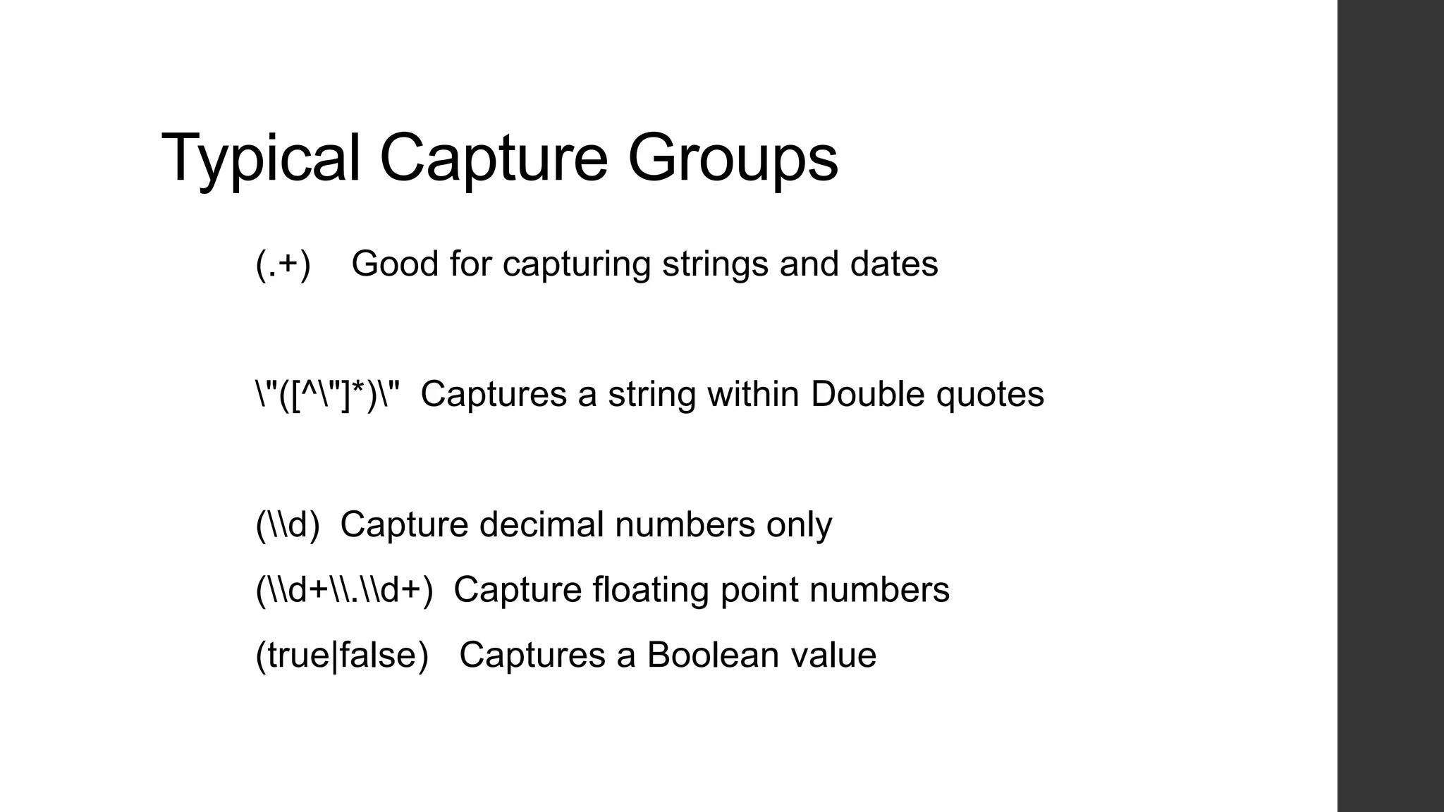 Typical Capture Groups
(.+) Good for capturing strings and dates
"([^"]*)" Captures a string within Double quotes
(d) Capture decimal numbers only
(d+.d+) Capture floating point numbers
(true|false) Captures a Boolean value
 