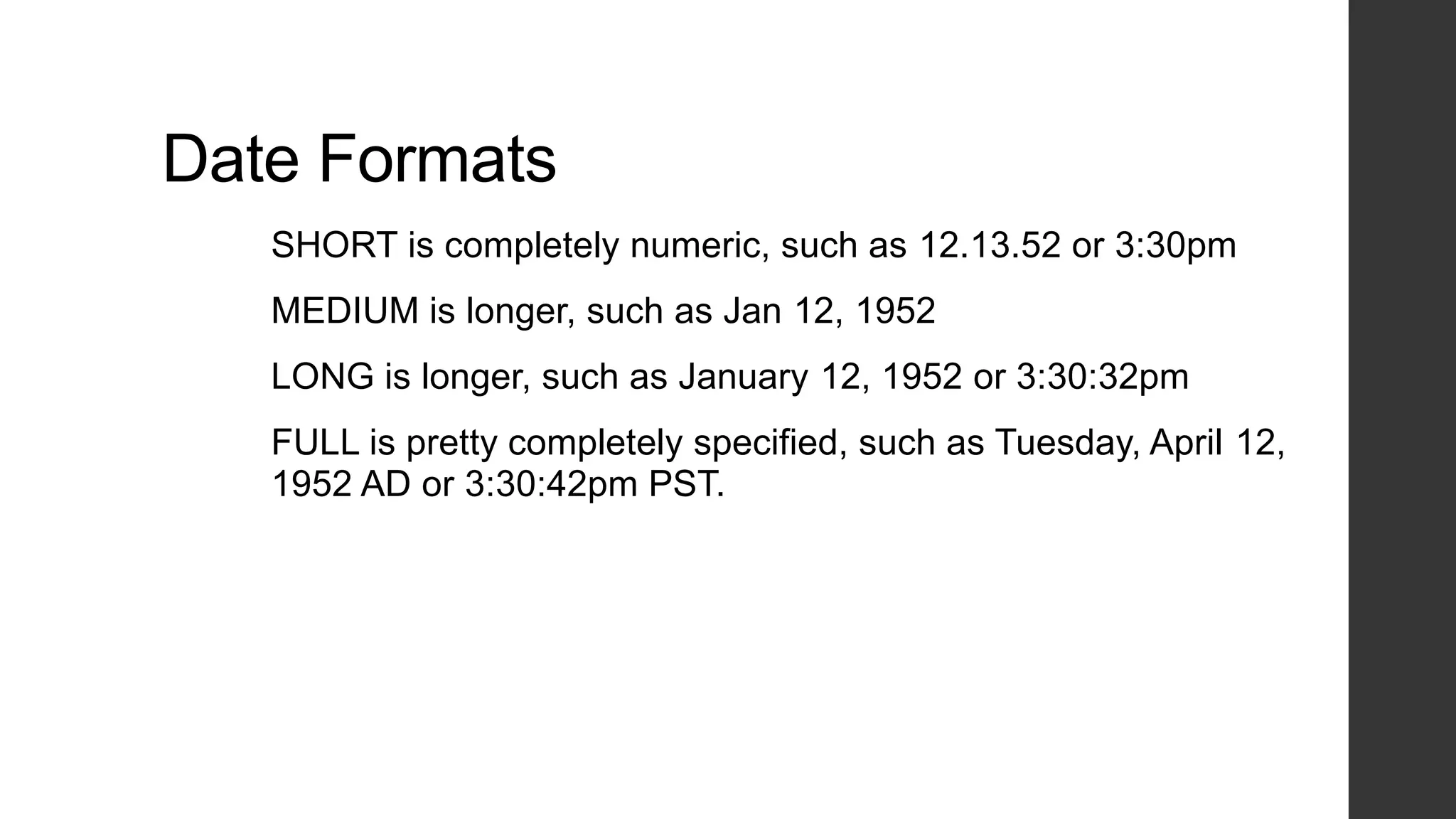 Date Formats
SHORT is completely numeric, such as 12.13.52 or 3:30pm
MEDIUM is longer, such as Jan 12, 1952
LONG is longer, such as January 12, 1952 or 3:30:32pm
FULL is pretty completely specified, such as Tuesday, April 12,
1952 AD or 3:30:42pm PST.
 