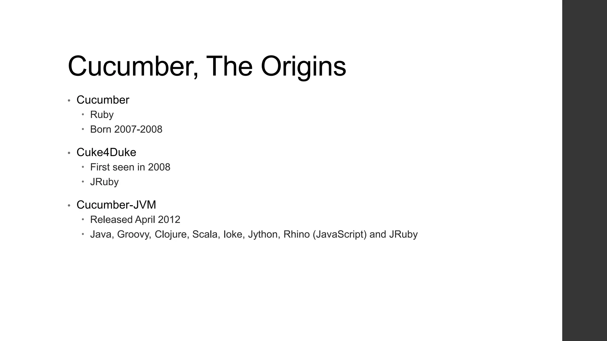 Cucumber, The Origins
• Cucumber
 Ruby
 Born 2007-2008
• Cuke4Duke
 First seen in 2008
 JRuby
• Cucumber-JVM
 Released April 2012
 Java, Groovy, Clojure, Scala, Ioke, Jython, Rhino (JavaScript) and JRuby
 
