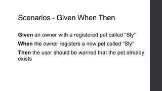 Scenarios - Given When Then
Given an owner with a registered pet called “Sly“
When the owner registers a new pet called “Sly“
Then the user should be warned that the pet already
exists
 