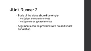 JUnit Runner 2
• Body of the class should be empty
 No @Test annotated methods
 No @Before or @After methods
• Arguments can be provided with an additional
annotation
 